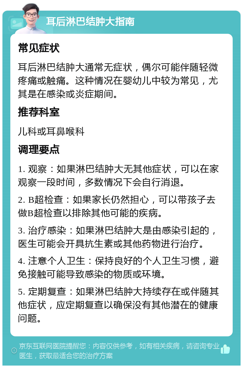 耳后淋巴结肿大指南 常见症状 耳后淋巴结肿大通常无症状，偶尔可能伴随轻微疼痛或触痛。这种情况在婴幼儿中较为常见，尤其是在感染或炎症期间。 推荐科室 儿科或耳鼻喉科 调理要点 1. 观察：如果淋巴结肿大无其他症状，可以在家观察一段时间，多数情况下会自行消退。 2. B超检查：如果家长仍然担心，可以带孩子去做B超检查以排除其他可能的疾病。 3. 治疗感染：如果淋巴结肿大是由感染引起的，医生可能会开具抗生素或其他药物进行治疗。 4. 注意个人卫生：保持良好的个人卫生习惯，避免接触可能导致感染的物质或环境。 5. 定期复查：如果淋巴结肿大持续存在或伴随其他症状，应定期复查以确保没有其他潜在的健康问题。