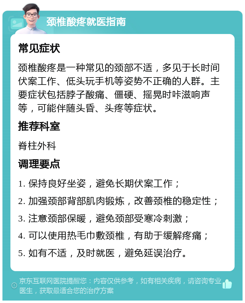 颈椎酸疼就医指南 常见症状 颈椎酸疼是一种常见的颈部不适，多见于长时间伏案工作、低头玩手机等姿势不正确的人群。主要症状包括脖子酸痛、僵硬、摇晃时咔滋响声等，可能伴随头昏、头疼等症状。 推荐科室 脊柱外科 调理要点 1. 保持良好坐姿，避免长期伏案工作； 2. 加强颈部背部肌肉锻炼，改善颈椎的稳定性； 3. 注意颈部保暖，避免颈部受寒冷刺激； 4. 可以使用热毛巾敷颈椎，有助于缓解疼痛； 5. 如有不适，及时就医，避免延误治疗。