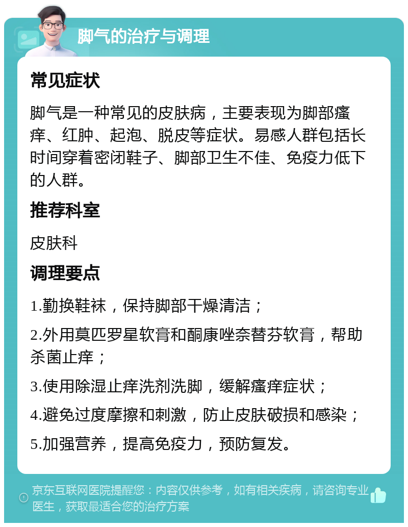 脚气的治疗与调理 常见症状 脚气是一种常见的皮肤病，主要表现为脚部瘙痒、红肿、起泡、脱皮等症状。易感人群包括长时间穿着密闭鞋子、脚部卫生不佳、免疫力低下的人群。 推荐科室 皮肤科 调理要点 1.勤换鞋袜，保持脚部干燥清洁； 2.外用莫匹罗星软膏和酮康唑奈替芬软膏，帮助杀菌止痒； 3.使用除湿止痒洗剂洗脚，缓解瘙痒症状； 4.避免过度摩擦和刺激，防止皮肤破损和感染； 5.加强营养，提高免疫力，预防复发。