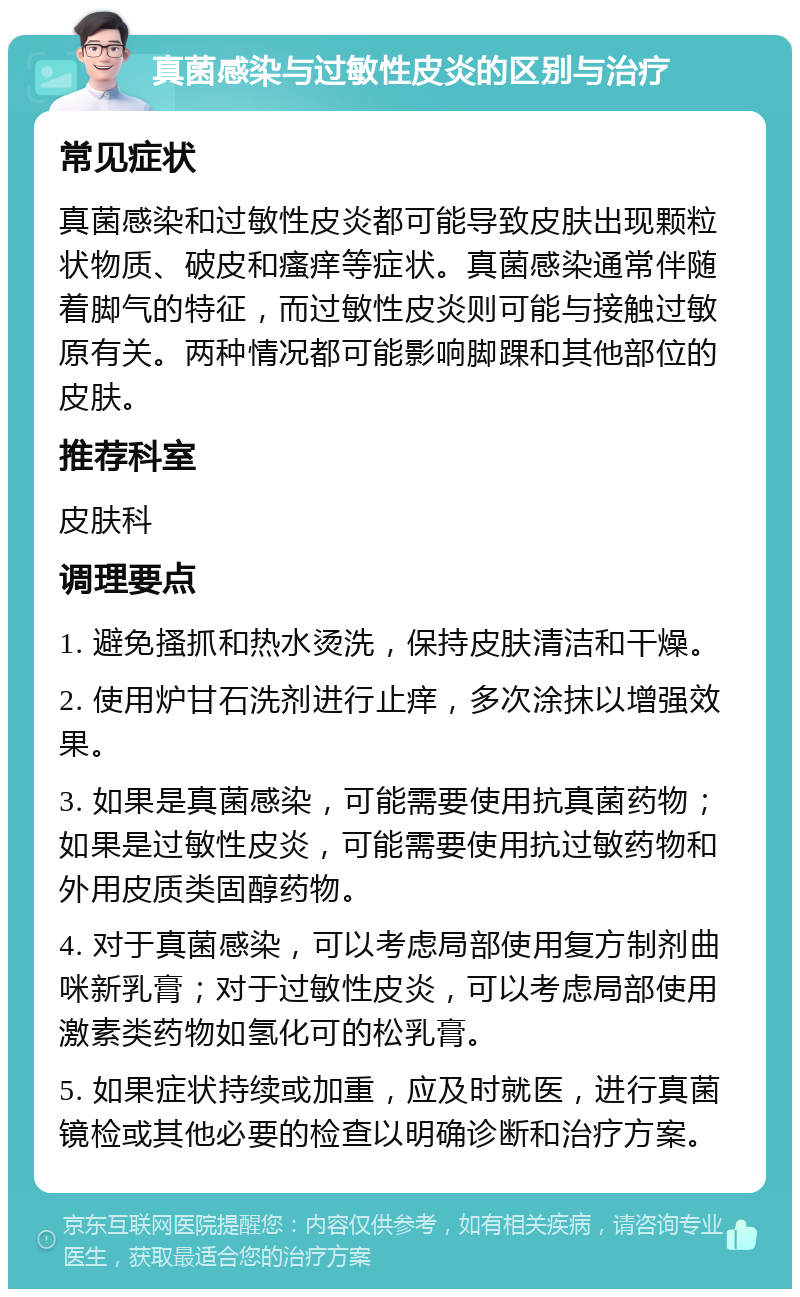 真菌感染与过敏性皮炎的区别与治疗 常见症状 真菌感染和过敏性皮炎都可能导致皮肤出现颗粒状物质、破皮和瘙痒等症状。真菌感染通常伴随着脚气的特征，而过敏性皮炎则可能与接触过敏原有关。两种情况都可能影响脚踝和其他部位的皮肤。 推荐科室 皮肤科 调理要点 1. 避免搔抓和热水烫洗，保持皮肤清洁和干燥。 2. 使用炉甘石洗剂进行止痒，多次涂抹以增强效果。 3. 如果是真菌感染，可能需要使用抗真菌药物；如果是过敏性皮炎，可能需要使用抗过敏药物和外用皮质类固醇药物。 4. 对于真菌感染，可以考虑局部使用复方制剂曲咪新乳膏；对于过敏性皮炎，可以考虑局部使用激素类药物如氢化可的松乳膏。 5. 如果症状持续或加重，应及时就医，进行真菌镜检或其他必要的检查以明确诊断和治疗方案。