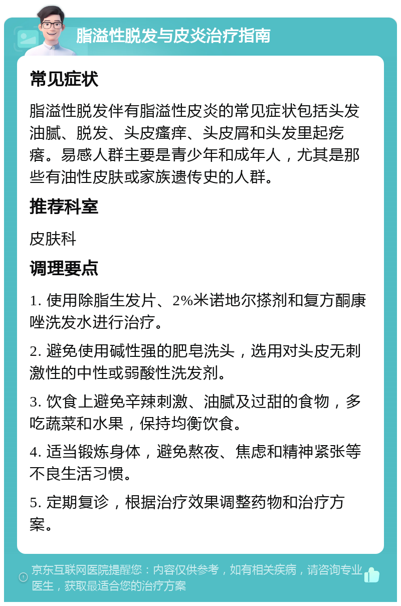 脂溢性脱发与皮炎治疗指南 常见症状 脂溢性脱发伴有脂溢性皮炎的常见症状包括头发油腻、脱发、头皮瘙痒、头皮屑和头发里起疙瘩。易感人群主要是青少年和成年人，尤其是那些有油性皮肤或家族遗传史的人群。 推荐科室 皮肤科 调理要点 1. 使用除脂生发片、2%米诺地尔搽剂和复方酮康唑洗发水进行治疗。 2. 避免使用碱性强的肥皂洗头，选用对头皮无刺激性的中性或弱酸性洗发剂。 3. 饮食上避免辛辣刺激、油腻及过甜的食物，多吃蔬菜和水果，保持均衡饮食。 4. 适当锻炼身体，避免熬夜、焦虑和精神紧张等不良生活习惯。 5. 定期复诊，根据治疗效果调整药物和治疗方案。