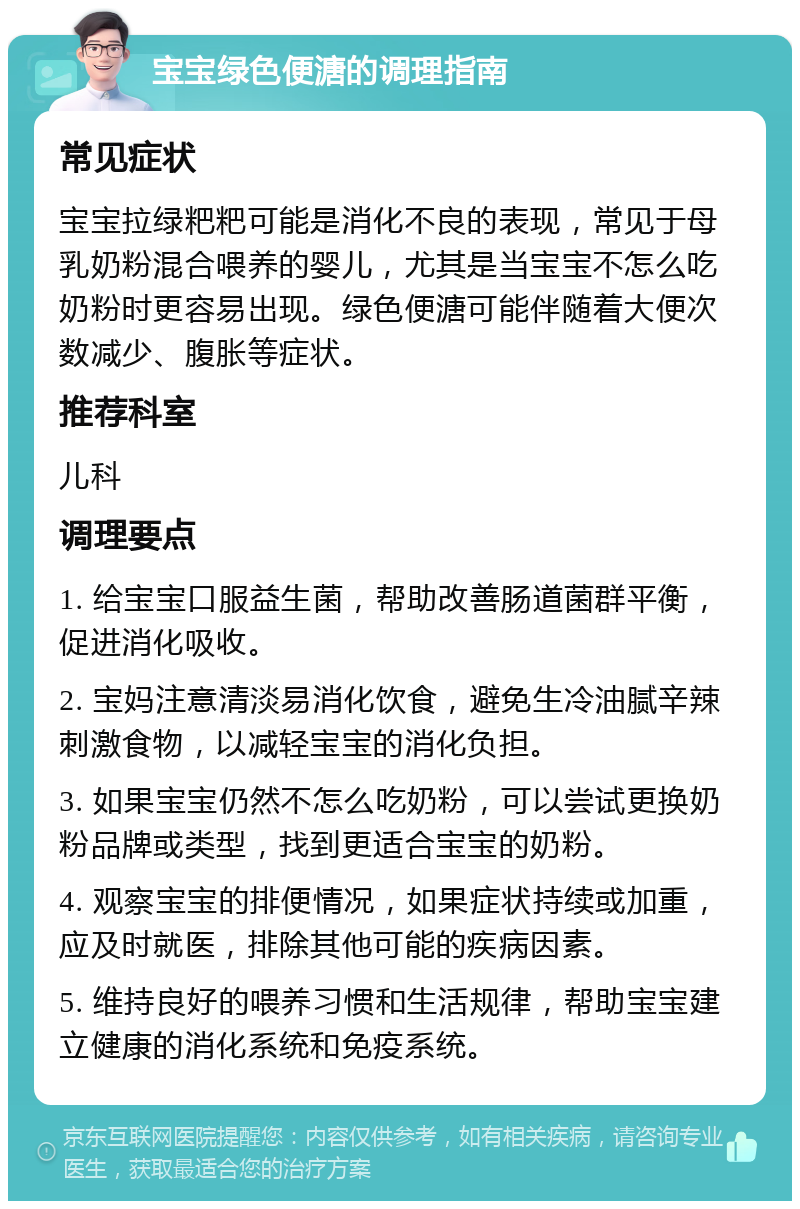 宝宝绿色便溏的调理指南 常见症状 宝宝拉绿粑粑可能是消化不良的表现，常见于母乳奶粉混合喂养的婴儿，尤其是当宝宝不怎么吃奶粉时更容易出现。绿色便溏可能伴随着大便次数减少、腹胀等症状。 推荐科室 儿科 调理要点 1. 给宝宝口服益生菌，帮助改善肠道菌群平衡，促进消化吸收。 2. 宝妈注意清淡易消化饮食，避免生冷油腻辛辣刺激食物，以减轻宝宝的消化负担。 3. 如果宝宝仍然不怎么吃奶粉，可以尝试更换奶粉品牌或类型，找到更适合宝宝的奶粉。 4. 观察宝宝的排便情况，如果症状持续或加重，应及时就医，排除其他可能的疾病因素。 5. 维持良好的喂养习惯和生活规律，帮助宝宝建立健康的消化系统和免疫系统。