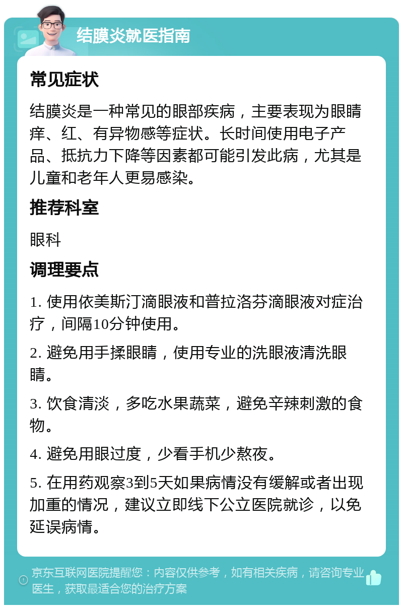 结膜炎就医指南 常见症状 结膜炎是一种常见的眼部疾病，主要表现为眼睛痒、红、有异物感等症状。长时间使用电子产品、抵抗力下降等因素都可能引发此病，尤其是儿童和老年人更易感染。 推荐科室 眼科 调理要点 1. 使用依美斯汀滴眼液和普拉洛芬滴眼液对症治疗，间隔10分钟使用。 2. 避免用手揉眼睛，使用专业的洗眼液清洗眼睛。 3. 饮食清淡，多吃水果蔬菜，避免辛辣刺激的食物。 4. 避免用眼过度，少看手机少熬夜。 5. 在用药观察3到5天如果病情没有缓解或者出现加重的情况，建议立即线下公立医院就诊，以免延误病情。