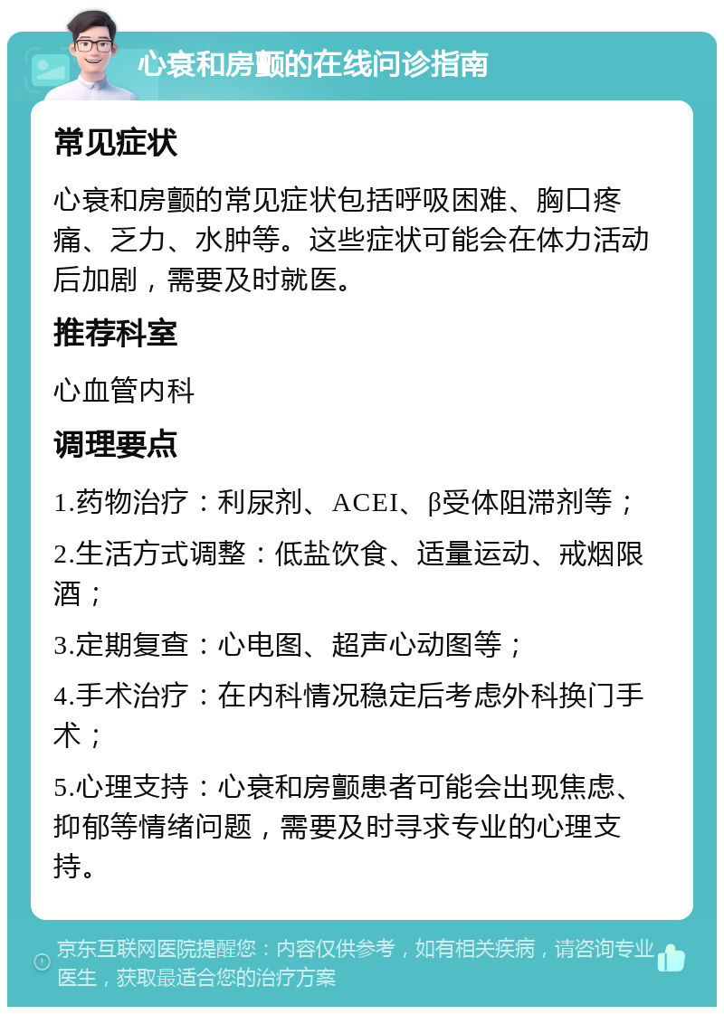 心衰和房颤的在线问诊指南 常见症状 心衰和房颤的常见症状包括呼吸困难、胸口疼痛、乏力、水肿等。这些症状可能会在体力活动后加剧，需要及时就医。 推荐科室 心血管内科 调理要点 1.药物治疗：利尿剂、ACEI、β受体阻滞剂等； 2.生活方式调整：低盐饮食、适量运动、戒烟限酒； 3.定期复查：心电图、超声心动图等； 4.手术治疗：在内科情况稳定后考虑外科换门手术； 5.心理支持：心衰和房颤患者可能会出现焦虑、抑郁等情绪问题，需要及时寻求专业的心理支持。