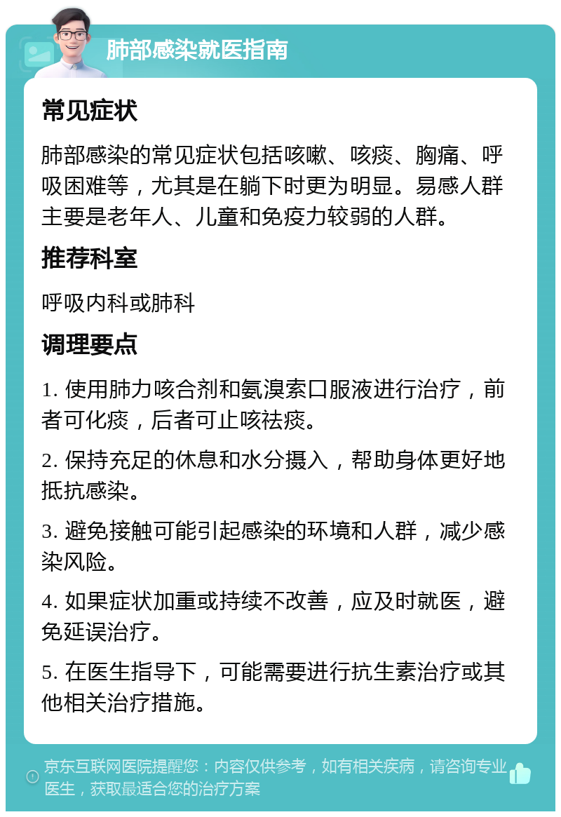 肺部感染就医指南 常见症状 肺部感染的常见症状包括咳嗽、咳痰、胸痛、呼吸困难等，尤其是在躺下时更为明显。易感人群主要是老年人、儿童和免疫力较弱的人群。 推荐科室 呼吸内科或肺科 调理要点 1. 使用肺力咳合剂和氨溴索口服液进行治疗，前者可化痰，后者可止咳祛痰。 2. 保持充足的休息和水分摄入，帮助身体更好地抵抗感染。 3. 避免接触可能引起感染的环境和人群，减少感染风险。 4. 如果症状加重或持续不改善，应及时就医，避免延误治疗。 5. 在医生指导下，可能需要进行抗生素治疗或其他相关治疗措施。