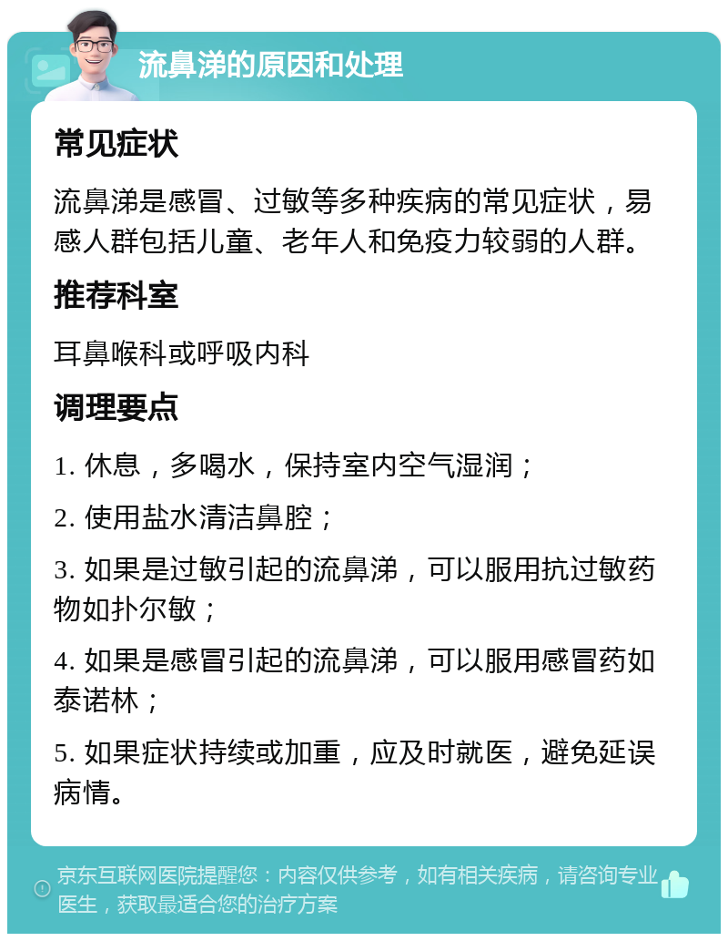 流鼻涕的原因和处理 常见症状 流鼻涕是感冒、过敏等多种疾病的常见症状，易感人群包括儿童、老年人和免疫力较弱的人群。 推荐科室 耳鼻喉科或呼吸内科 调理要点 1. 休息，多喝水，保持室内空气湿润； 2. 使用盐水清洁鼻腔； 3. 如果是过敏引起的流鼻涕，可以服用抗过敏药物如扑尔敏； 4. 如果是感冒引起的流鼻涕，可以服用感冒药如泰诺林； 5. 如果症状持续或加重，应及时就医，避免延误病情。