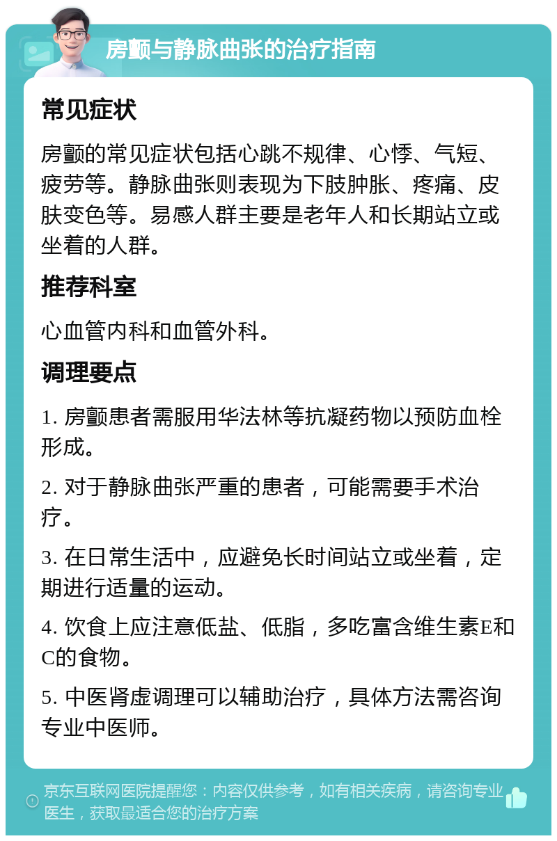 房颤与静脉曲张的治疗指南 常见症状 房颤的常见症状包括心跳不规律、心悸、气短、疲劳等。静脉曲张则表现为下肢肿胀、疼痛、皮肤变色等。易感人群主要是老年人和长期站立或坐着的人群。 推荐科室 心血管内科和血管外科。 调理要点 1. 房颤患者需服用华法林等抗凝药物以预防血栓形成。 2. 对于静脉曲张严重的患者，可能需要手术治疗。 3. 在日常生活中，应避免长时间站立或坐着，定期进行适量的运动。 4. 饮食上应注意低盐、低脂，多吃富含维生素E和C的食物。 5. 中医肾虚调理可以辅助治疗，具体方法需咨询专业中医师。