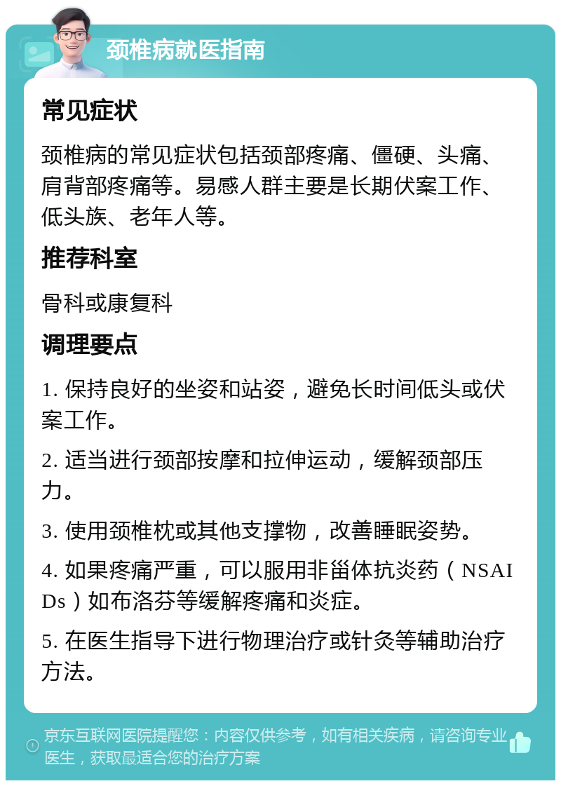 颈椎病就医指南 常见症状 颈椎病的常见症状包括颈部疼痛、僵硬、头痛、肩背部疼痛等。易感人群主要是长期伏案工作、低头族、老年人等。 推荐科室 骨科或康复科 调理要点 1. 保持良好的坐姿和站姿，避免长时间低头或伏案工作。 2. 适当进行颈部按摩和拉伸运动，缓解颈部压力。 3. 使用颈椎枕或其他支撑物，改善睡眠姿势。 4. 如果疼痛严重，可以服用非甾体抗炎药（NSAIDs）如布洛芬等缓解疼痛和炎症。 5. 在医生指导下进行物理治疗或针灸等辅助治疗方法。