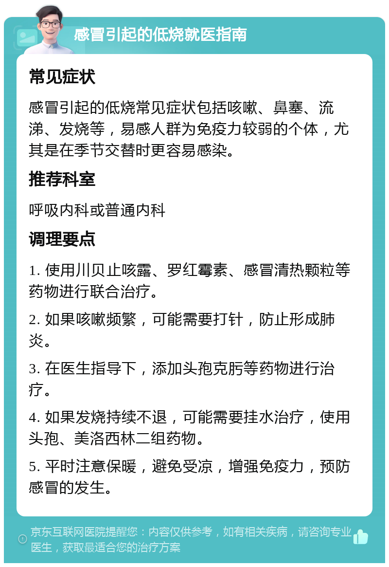 感冒引起的低烧就医指南 常见症状 感冒引起的低烧常见症状包括咳嗽、鼻塞、流涕、发烧等，易感人群为免疫力较弱的个体，尤其是在季节交替时更容易感染。 推荐科室 呼吸内科或普通内科 调理要点 1. 使用川贝止咳露、罗红霉素、感冒清热颗粒等药物进行联合治疗。 2. 如果咳嗽频繁，可能需要打针，防止形成肺炎。 3. 在医生指导下，添加头孢克肟等药物进行治疗。 4. 如果发烧持续不退，可能需要挂水治疗，使用头孢、美洛西林二组药物。 5. 平时注意保暖，避免受凉，增强免疫力，预防感冒的发生。