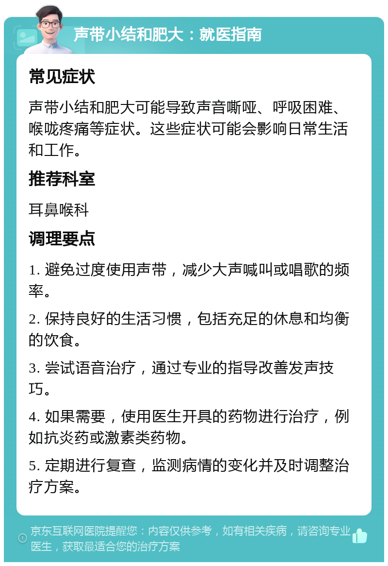 声带小结和肥大：就医指南 常见症状 声带小结和肥大可能导致声音嘶哑、呼吸困难、喉咙疼痛等症状。这些症状可能会影响日常生活和工作。 推荐科室 耳鼻喉科 调理要点 1. 避免过度使用声带，减少大声喊叫或唱歌的频率。 2. 保持良好的生活习惯，包括充足的休息和均衡的饮食。 3. 尝试语音治疗，通过专业的指导改善发声技巧。 4. 如果需要，使用医生开具的药物进行治疗，例如抗炎药或激素类药物。 5. 定期进行复查，监测病情的变化并及时调整治疗方案。