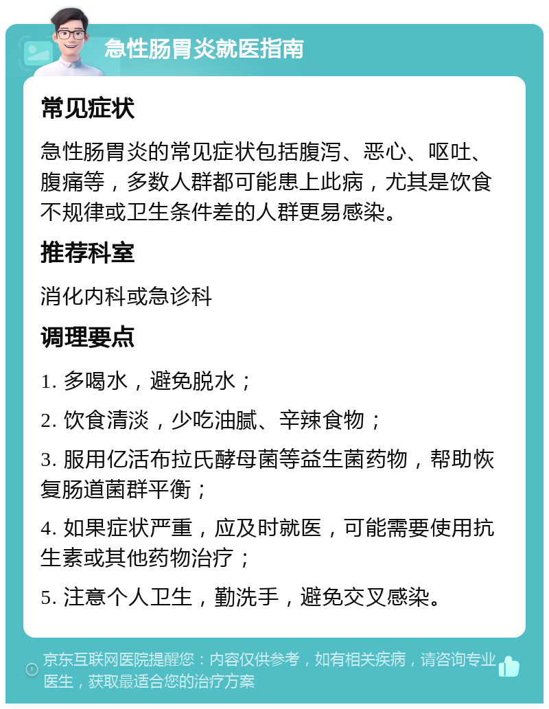 急性肠胃炎就医指南 常见症状 急性肠胃炎的常见症状包括腹泻、恶心、呕吐、腹痛等，多数人群都可能患上此病，尤其是饮食不规律或卫生条件差的人群更易感染。 推荐科室 消化内科或急诊科 调理要点 1. 多喝水，避免脱水； 2. 饮食清淡，少吃油腻、辛辣食物； 3. 服用亿活布拉氏酵母菌等益生菌药物，帮助恢复肠道菌群平衡； 4. 如果症状严重，应及时就医，可能需要使用抗生素或其他药物治疗； 5. 注意个人卫生，勤洗手，避免交叉感染。