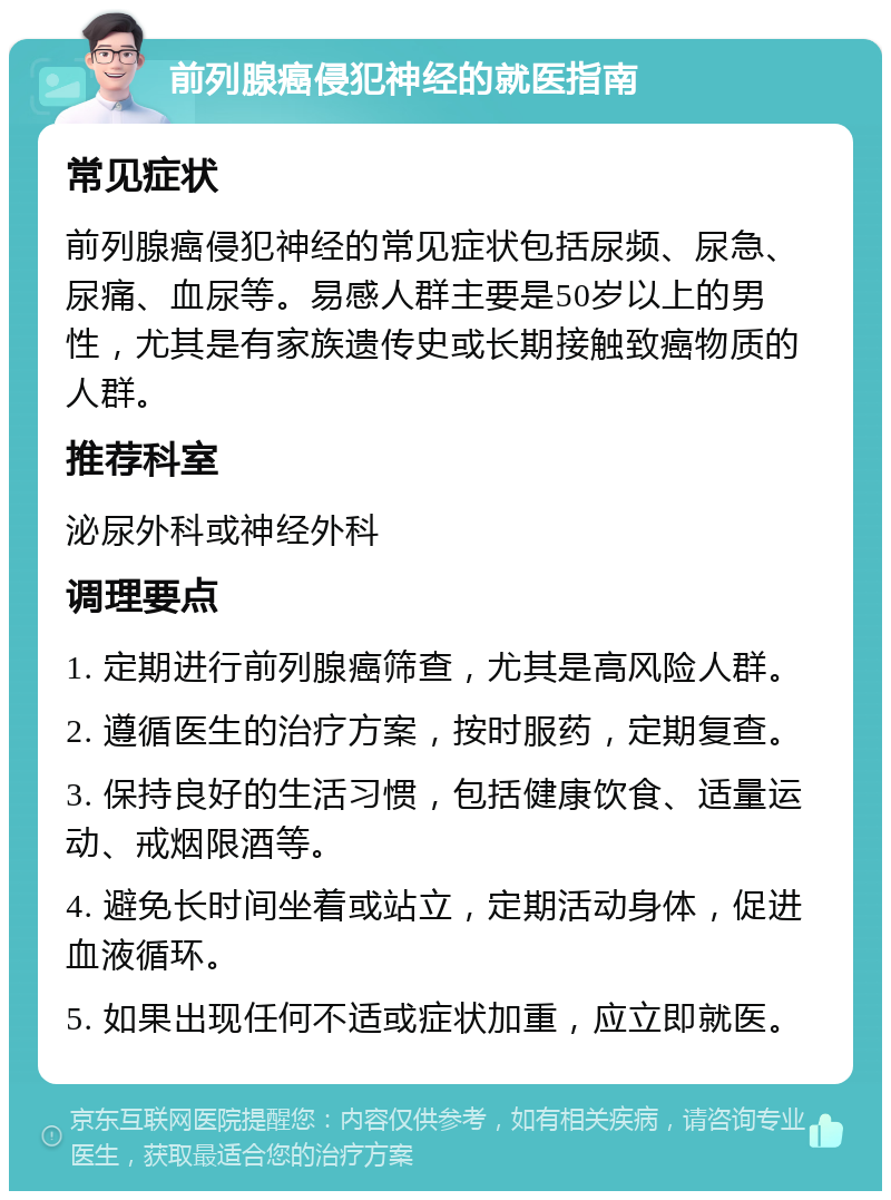 前列腺癌侵犯神经的就医指南 常见症状 前列腺癌侵犯神经的常见症状包括尿频、尿急、尿痛、血尿等。易感人群主要是50岁以上的男性，尤其是有家族遗传史或长期接触致癌物质的人群。 推荐科室 泌尿外科或神经外科 调理要点 1. 定期进行前列腺癌筛查，尤其是高风险人群。 2. 遵循医生的治疗方案，按时服药，定期复查。 3. 保持良好的生活习惯，包括健康饮食、适量运动、戒烟限酒等。 4. 避免长时间坐着或站立，定期活动身体，促进血液循环。 5. 如果出现任何不适或症状加重，应立即就医。