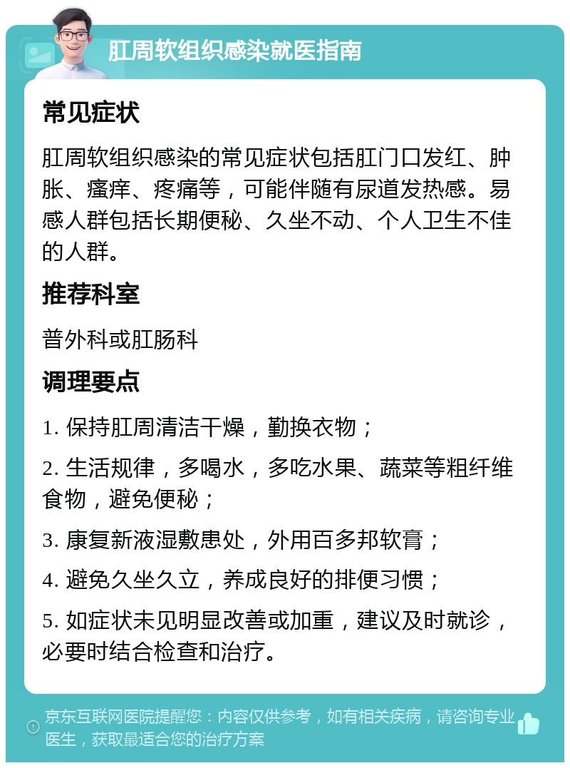 肛周软组织感染就医指南 常见症状 肛周软组织感染的常见症状包括肛门口发红、肿胀、瘙痒、疼痛等，可能伴随有尿道发热感。易感人群包括长期便秘、久坐不动、个人卫生不佳的人群。 推荐科室 普外科或肛肠科 调理要点 1. 保持肛周清洁干燥，勤换衣物； 2. 生活规律，多喝水，多吃水果、蔬菜等粗纤维食物，避免便秘； 3. 康复新液湿敷患处，外用百多邦软膏； 4. 避免久坐久立，养成良好的排便习惯； 5. 如症状未见明显改善或加重，建议及时就诊，必要时结合检查和治疗。