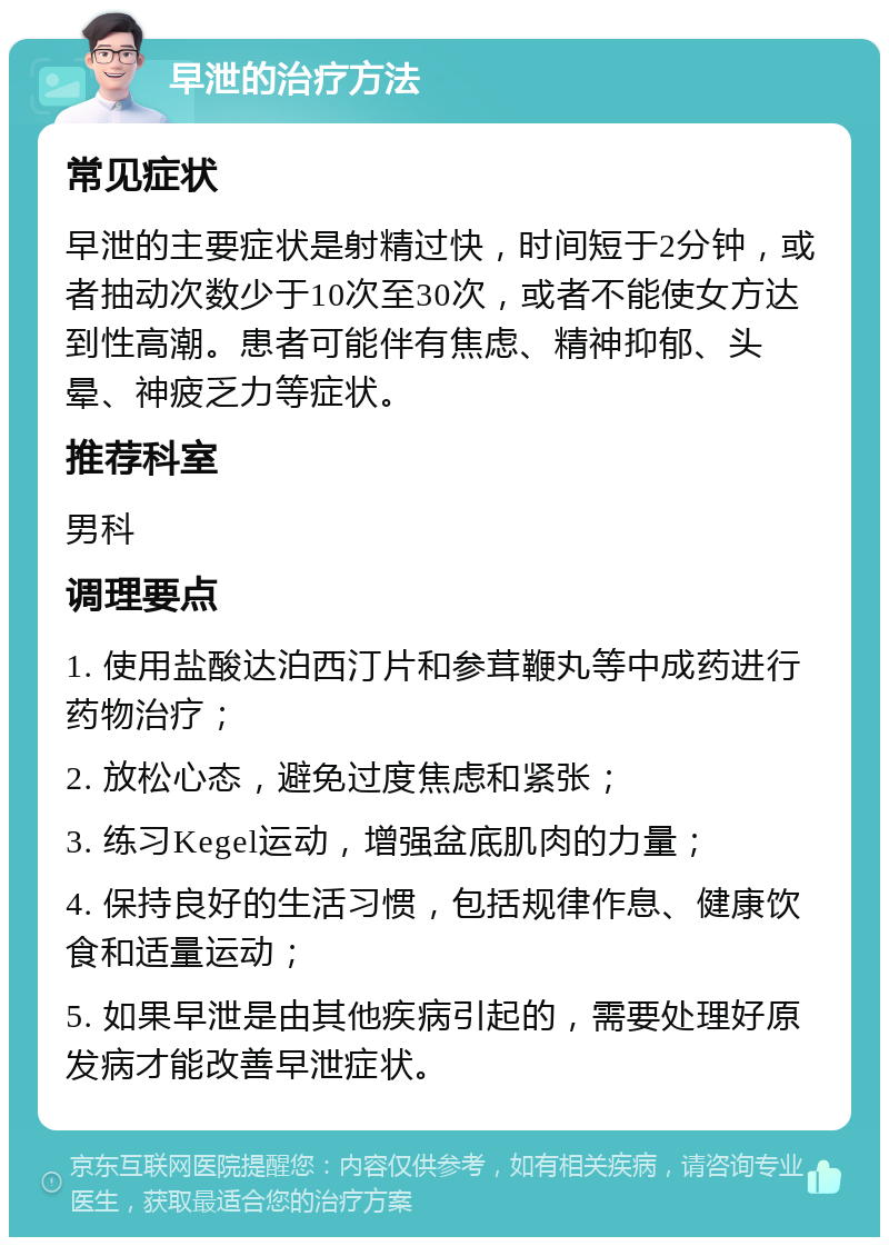 早泄的治疗方法 常见症状 早泄的主要症状是射精过快，时间短于2分钟，或者抽动次数少于10次至30次，或者不能使女方达到性高潮。患者可能伴有焦虑、精神抑郁、头晕、神疲乏力等症状。 推荐科室 男科 调理要点 1. 使用盐酸达泊西汀片和参茸鞭丸等中成药进行药物治疗； 2. 放松心态，避免过度焦虑和紧张； 3. 练习Kegel运动，增强盆底肌肉的力量； 4. 保持良好的生活习惯，包括规律作息、健康饮食和适量运动； 5. 如果早泄是由其他疾病引起的，需要处理好原发病才能改善早泄症状。