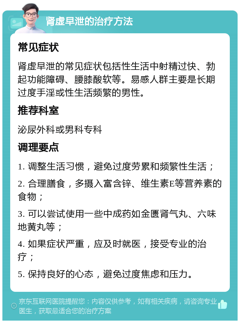 肾虚早泄的治疗方法 常见症状 肾虚早泄的常见症状包括性生活中射精过快、勃起功能障碍、腰膝酸软等。易感人群主要是长期过度手淫或性生活频繁的男性。 推荐科室 泌尿外科或男科专科 调理要点 1. 调整生活习惯，避免过度劳累和频繁性生活； 2. 合理膳食，多摄入富含锌、维生素E等营养素的食物； 3. 可以尝试使用一些中成药如金匮肾气丸、六味地黄丸等； 4. 如果症状严重，应及时就医，接受专业的治疗； 5. 保持良好的心态，避免过度焦虑和压力。