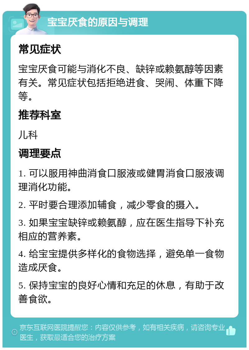 宝宝厌食的原因与调理 常见症状 宝宝厌食可能与消化不良、缺锌或赖氨醇等因素有关。常见症状包括拒绝进食、哭闹、体重下降等。 推荐科室 儿科 调理要点 1. 可以服用神曲消食口服液或健胃消食口服液调理消化功能。 2. 平时要合理添加辅食，减少零食的摄入。 3. 如果宝宝缺锌或赖氨醇，应在医生指导下补充相应的营养素。 4. 给宝宝提供多样化的食物选择，避免单一食物造成厌食。 5. 保持宝宝的良好心情和充足的休息，有助于改善食欲。