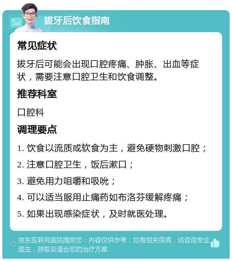 拔牙后饮食指南 常见症状 拔牙后可能会出现口腔疼痛、肿胀、出血等症状，需要注意口腔卫生和饮食调整。 推荐科室 口腔科 调理要点 1. 饮食以流质或软食为主，避免硬物刺激口腔； 2. 注意口腔卫生，饭后漱口； 3. 避免用力咀嚼和吸吮； 4. 可以适当服用止痛药如布洛芬缓解疼痛； 5. 如果出现感染症状，及时就医处理。