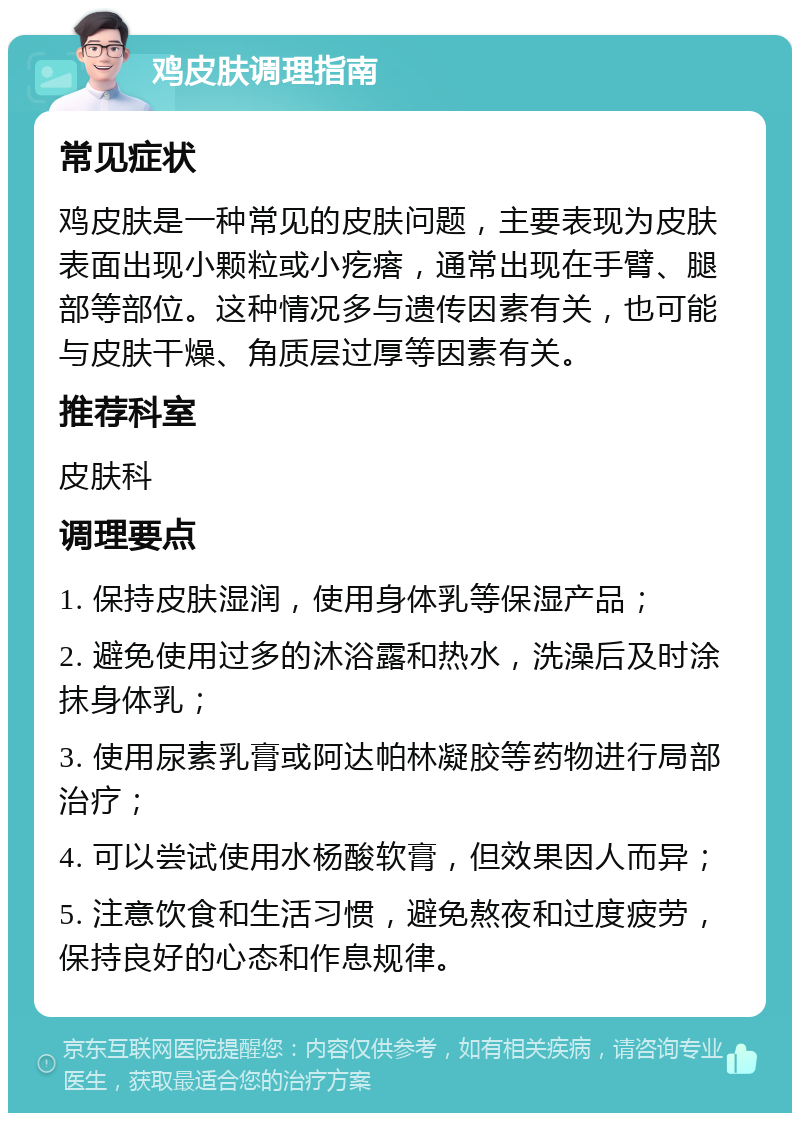 鸡皮肤调理指南 常见症状 鸡皮肤是一种常见的皮肤问题，主要表现为皮肤表面出现小颗粒或小疙瘩，通常出现在手臂、腿部等部位。这种情况多与遗传因素有关，也可能与皮肤干燥、角质层过厚等因素有关。 推荐科室 皮肤科 调理要点 1. 保持皮肤湿润，使用身体乳等保湿产品； 2. 避免使用过多的沐浴露和热水，洗澡后及时涂抹身体乳； 3. 使用尿素乳膏或阿达帕林凝胶等药物进行局部治疗； 4. 可以尝试使用水杨酸软膏，但效果因人而异； 5. 注意饮食和生活习惯，避免熬夜和过度疲劳，保持良好的心态和作息规律。