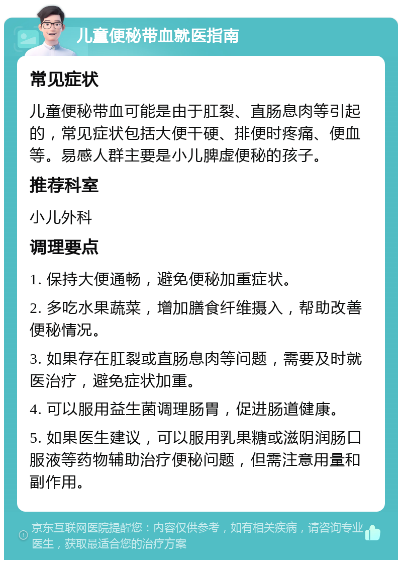 儿童便秘带血就医指南 常见症状 儿童便秘带血可能是由于肛裂、直肠息肉等引起的，常见症状包括大便干硬、排便时疼痛、便血等。易感人群主要是小儿脾虚便秘的孩子。 推荐科室 小儿外科 调理要点 1. 保持大便通畅，避免便秘加重症状。 2. 多吃水果蔬菜，增加膳食纤维摄入，帮助改善便秘情况。 3. 如果存在肛裂或直肠息肉等问题，需要及时就医治疗，避免症状加重。 4. 可以服用益生菌调理肠胃，促进肠道健康。 5. 如果医生建议，可以服用乳果糖或滋阴润肠口服液等药物辅助治疗便秘问题，但需注意用量和副作用。