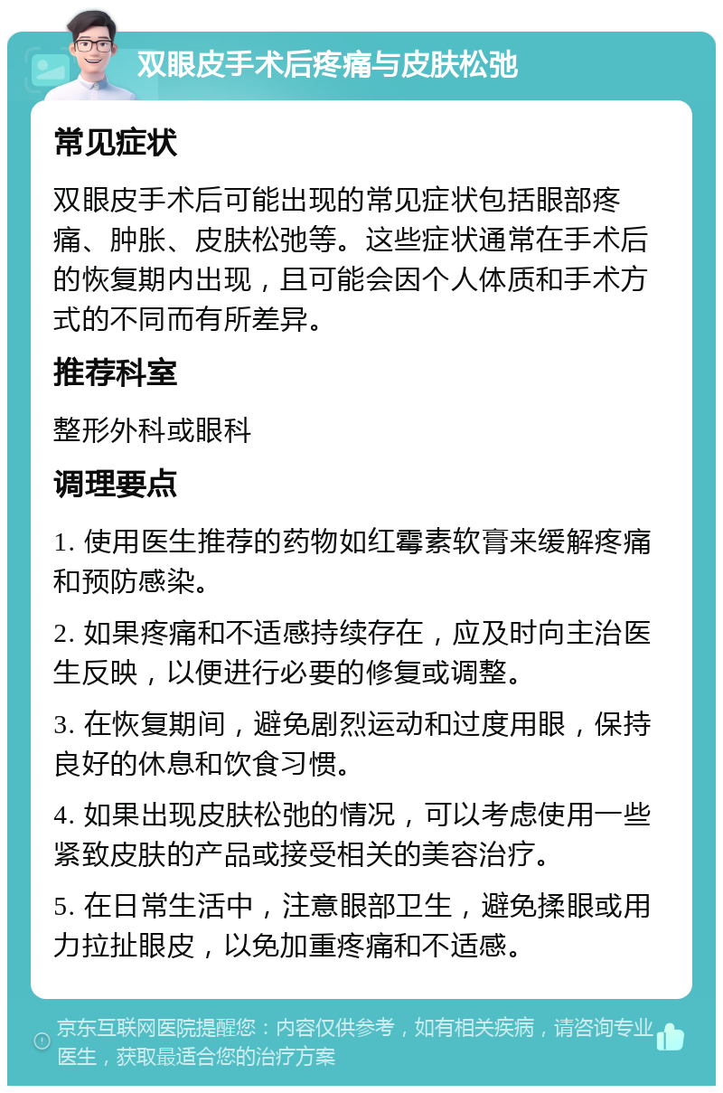 双眼皮手术后疼痛与皮肤松弛 常见症状 双眼皮手术后可能出现的常见症状包括眼部疼痛、肿胀、皮肤松弛等。这些症状通常在手术后的恢复期内出现，且可能会因个人体质和手术方式的不同而有所差异。 推荐科室 整形外科或眼科 调理要点 1. 使用医生推荐的药物如红霉素软膏来缓解疼痛和预防感染。 2. 如果疼痛和不适感持续存在，应及时向主治医生反映，以便进行必要的修复或调整。 3. 在恢复期间，避免剧烈运动和过度用眼，保持良好的休息和饮食习惯。 4. 如果出现皮肤松弛的情况，可以考虑使用一些紧致皮肤的产品或接受相关的美容治疗。 5. 在日常生活中，注意眼部卫生，避免揉眼或用力拉扯眼皮，以免加重疼痛和不适感。