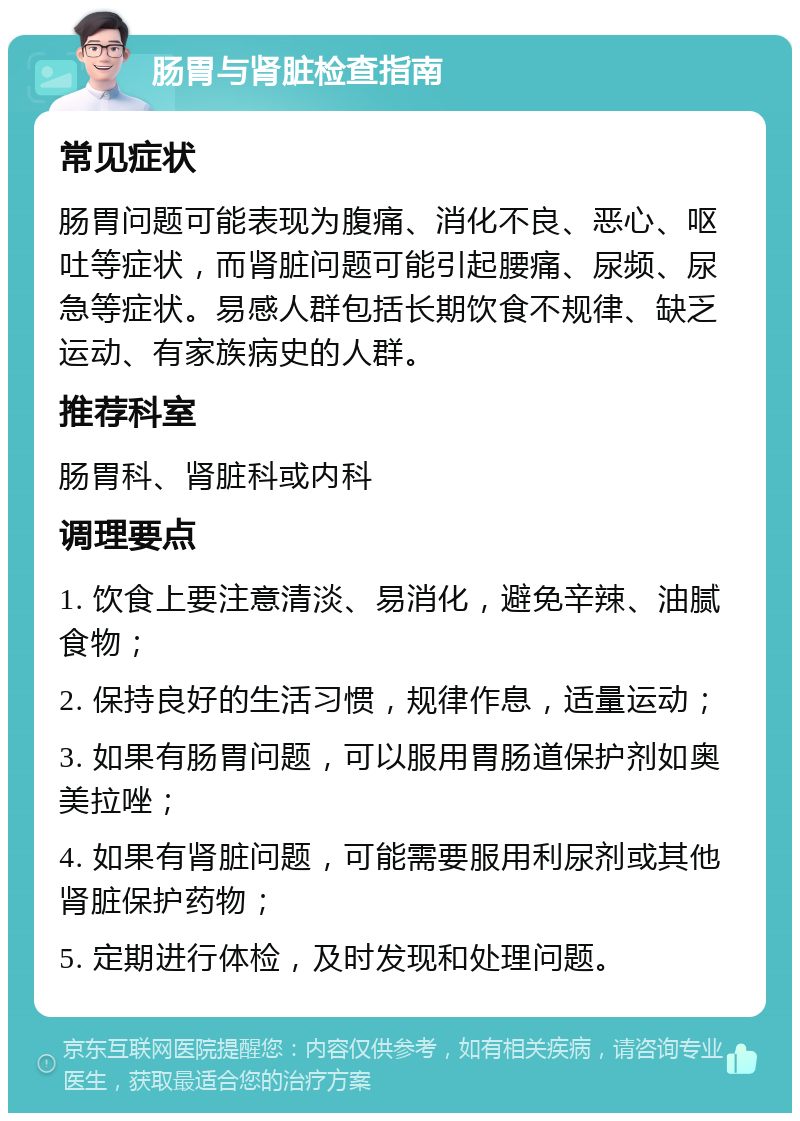 肠胃与肾脏检查指南 常见症状 肠胃问题可能表现为腹痛、消化不良、恶心、呕吐等症状，而肾脏问题可能引起腰痛、尿频、尿急等症状。易感人群包括长期饮食不规律、缺乏运动、有家族病史的人群。 推荐科室 肠胃科、肾脏科或内科 调理要点 1. 饮食上要注意清淡、易消化，避免辛辣、油腻食物； 2. 保持良好的生活习惯，规律作息，适量运动； 3. 如果有肠胃问题，可以服用胃肠道保护剂如奥美拉唑； 4. 如果有肾脏问题，可能需要服用利尿剂或其他肾脏保护药物； 5. 定期进行体检，及时发现和处理问题。