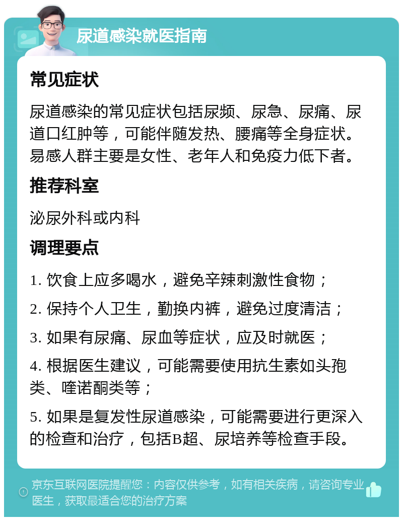 尿道感染就医指南 常见症状 尿道感染的常见症状包括尿频、尿急、尿痛、尿道口红肿等，可能伴随发热、腰痛等全身症状。易感人群主要是女性、老年人和免疫力低下者。 推荐科室 泌尿外科或内科 调理要点 1. 饮食上应多喝水，避免辛辣刺激性食物； 2. 保持个人卫生，勤换内裤，避免过度清洁； 3. 如果有尿痛、尿血等症状，应及时就医； 4. 根据医生建议，可能需要使用抗生素如头孢类、喹诺酮类等； 5. 如果是复发性尿道感染，可能需要进行更深入的检查和治疗，包括B超、尿培养等检查手段。