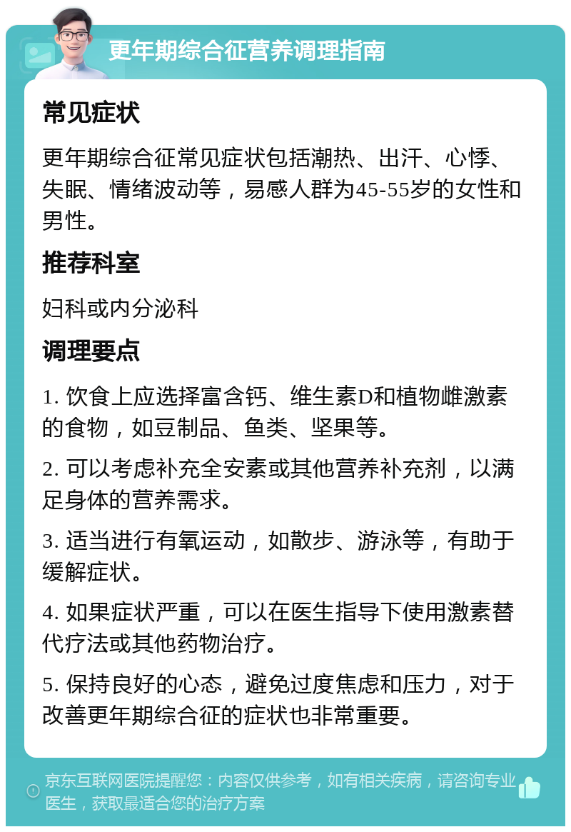 更年期综合征营养调理指南 常见症状 更年期综合征常见症状包括潮热、出汗、心悸、失眠、情绪波动等，易感人群为45-55岁的女性和男性。 推荐科室 妇科或内分泌科 调理要点 1. 饮食上应选择富含钙、维生素D和植物雌激素的食物，如豆制品、鱼类、坚果等。 2. 可以考虑补充全安素或其他营养补充剂，以满足身体的营养需求。 3. 适当进行有氧运动，如散步、游泳等，有助于缓解症状。 4. 如果症状严重，可以在医生指导下使用激素替代疗法或其他药物治疗。 5. 保持良好的心态，避免过度焦虑和压力，对于改善更年期综合征的症状也非常重要。