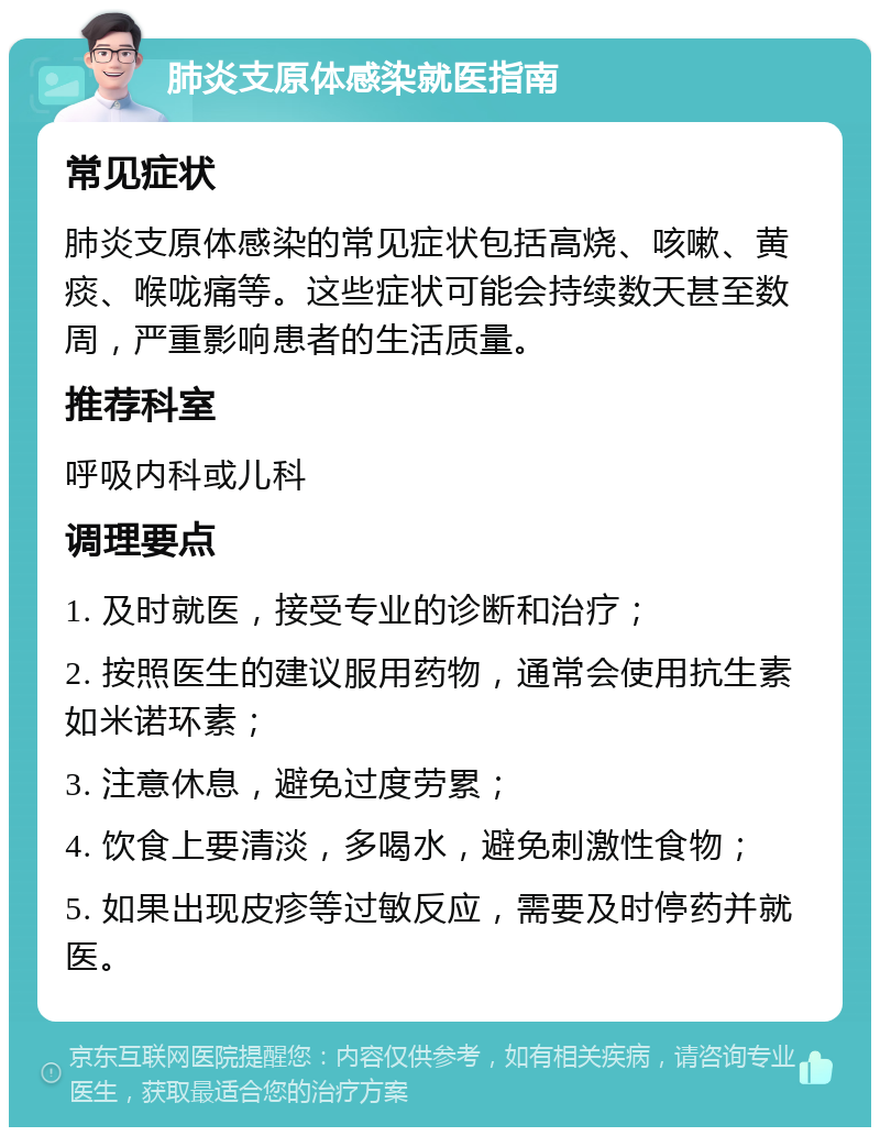 肺炎支原体感染就医指南 常见症状 肺炎支原体感染的常见症状包括高烧、咳嗽、黄痰、喉咙痛等。这些症状可能会持续数天甚至数周，严重影响患者的生活质量。 推荐科室 呼吸内科或儿科 调理要点 1. 及时就医，接受专业的诊断和治疗； 2. 按照医生的建议服用药物，通常会使用抗生素如米诺环素； 3. 注意休息，避免过度劳累； 4. 饮食上要清淡，多喝水，避免刺激性食物； 5. 如果出现皮疹等过敏反应，需要及时停药并就医。