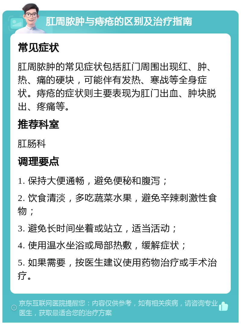 肛周脓肿与痔疮的区别及治疗指南 常见症状 肛周脓肿的常见症状包括肛门周围出现红、肿、热、痛的硬块，可能伴有发热、寒战等全身症状。痔疮的症状则主要表现为肛门出血、肿块脱出、疼痛等。 推荐科室 肛肠科 调理要点 1. 保持大便通畅，避免便秘和腹泻； 2. 饮食清淡，多吃蔬菜水果，避免辛辣刺激性食物； 3. 避免长时间坐着或站立，适当活动； 4. 使用温水坐浴或局部热敷，缓解症状； 5. 如果需要，按医生建议使用药物治疗或手术治疗。