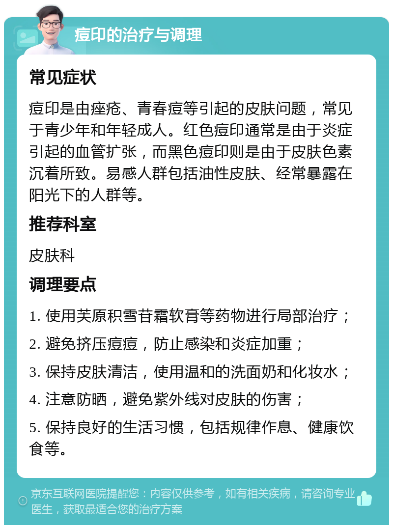 痘印的治疗与调理 常见症状 痘印是由痤疮、青春痘等引起的皮肤问题，常见于青少年和年轻成人。红色痘印通常是由于炎症引起的血管扩张，而黑色痘印则是由于皮肤色素沉着所致。易感人群包括油性皮肤、经常暴露在阳光下的人群等。 推荐科室 皮肤科 调理要点 1. 使用芙原积雪苷霜软膏等药物进行局部治疗； 2. 避免挤压痘痘，防止感染和炎症加重； 3. 保持皮肤清洁，使用温和的洗面奶和化妆水； 4. 注意防晒，避免紫外线对皮肤的伤害； 5. 保持良好的生活习惯，包括规律作息、健康饮食等。