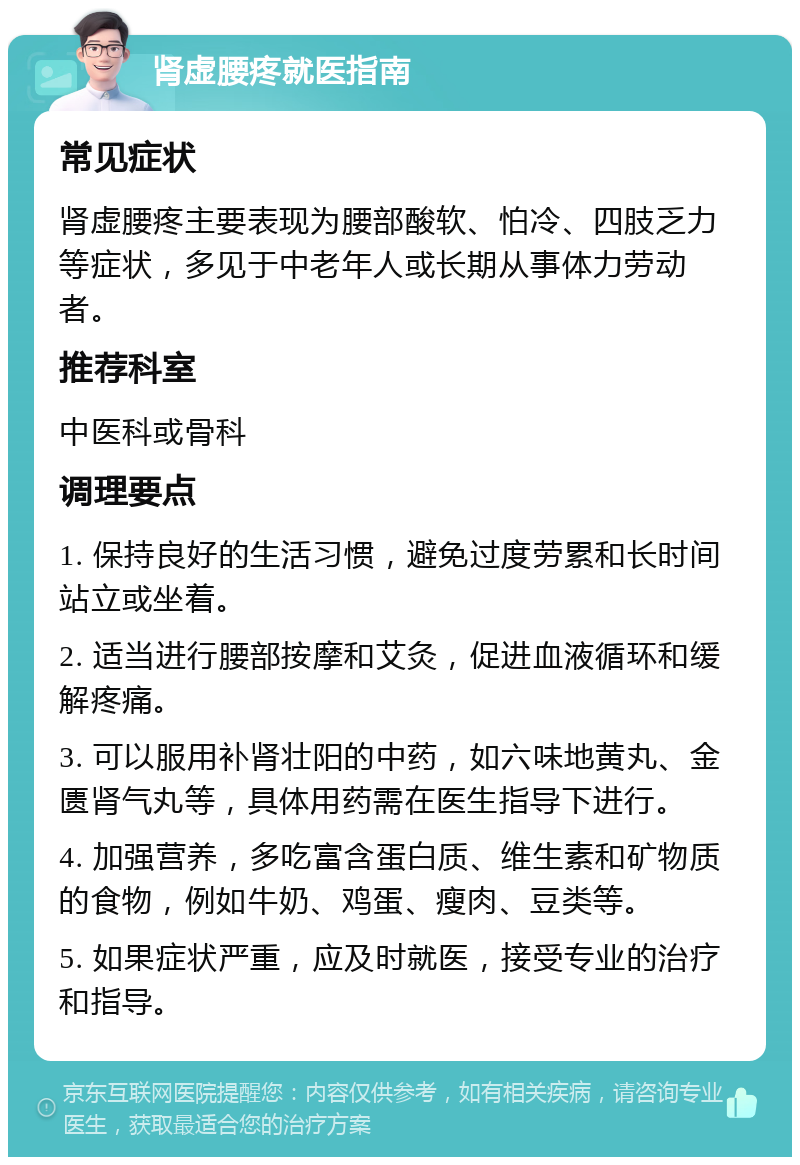 肾虚腰疼就医指南 常见症状 肾虚腰疼主要表现为腰部酸软、怕冷、四肢乏力等症状，多见于中老年人或长期从事体力劳动者。 推荐科室 中医科或骨科 调理要点 1. 保持良好的生活习惯，避免过度劳累和长时间站立或坐着。 2. 适当进行腰部按摩和艾灸，促进血液循环和缓解疼痛。 3. 可以服用补肾壮阳的中药，如六味地黄丸、金匮肾气丸等，具体用药需在医生指导下进行。 4. 加强营养，多吃富含蛋白质、维生素和矿物质的食物，例如牛奶、鸡蛋、瘦肉、豆类等。 5. 如果症状严重，应及时就医，接受专业的治疗和指导。