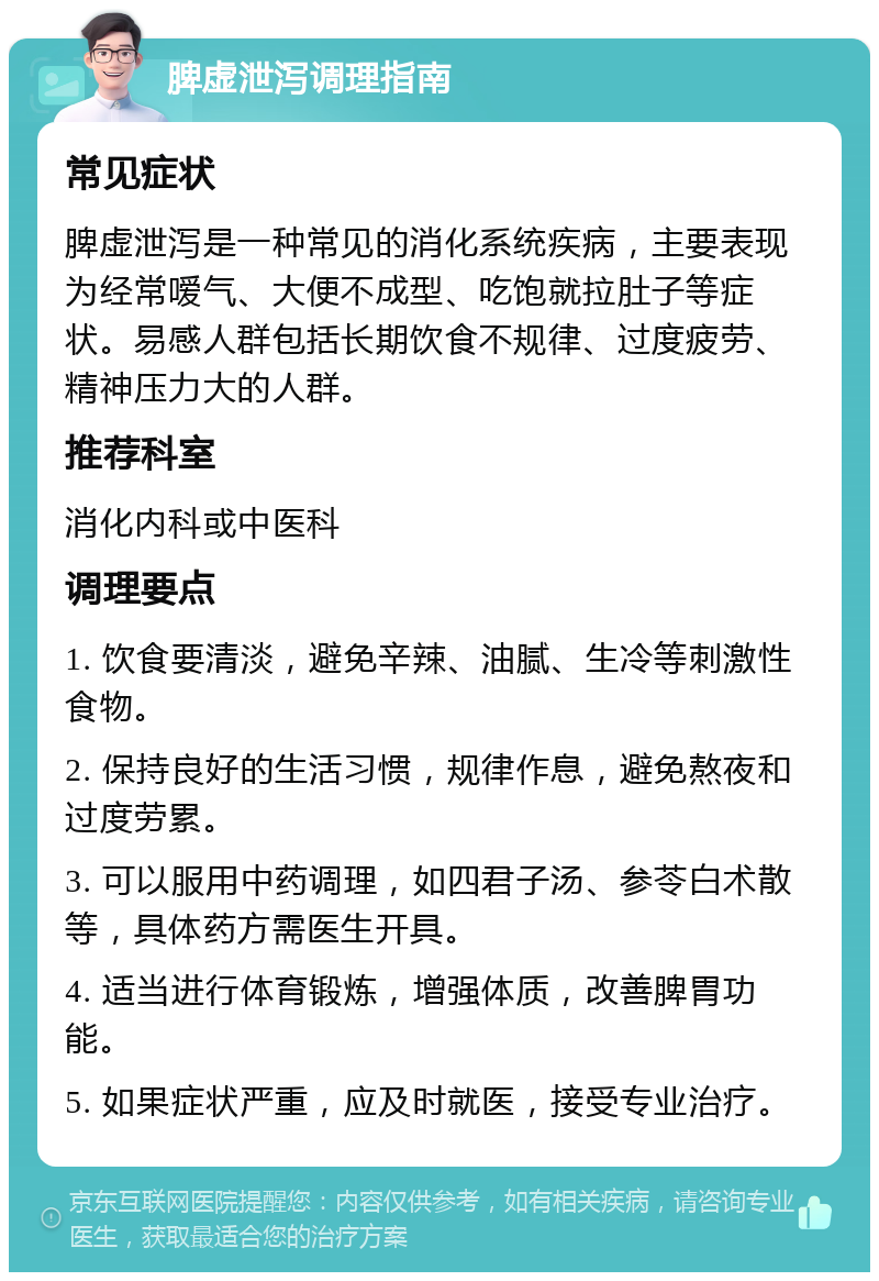 脾虚泄泻调理指南 常见症状 脾虚泄泻是一种常见的消化系统疾病，主要表现为经常嗳气、大便不成型、吃饱就拉肚子等症状。易感人群包括长期饮食不规律、过度疲劳、精神压力大的人群。 推荐科室 消化内科或中医科 调理要点 1. 饮食要清淡，避免辛辣、油腻、生冷等刺激性食物。 2. 保持良好的生活习惯，规律作息，避免熬夜和过度劳累。 3. 可以服用中药调理，如四君子汤、参苓白术散等，具体药方需医生开具。 4. 适当进行体育锻炼，增强体质，改善脾胃功能。 5. 如果症状严重，应及时就医，接受专业治疗。