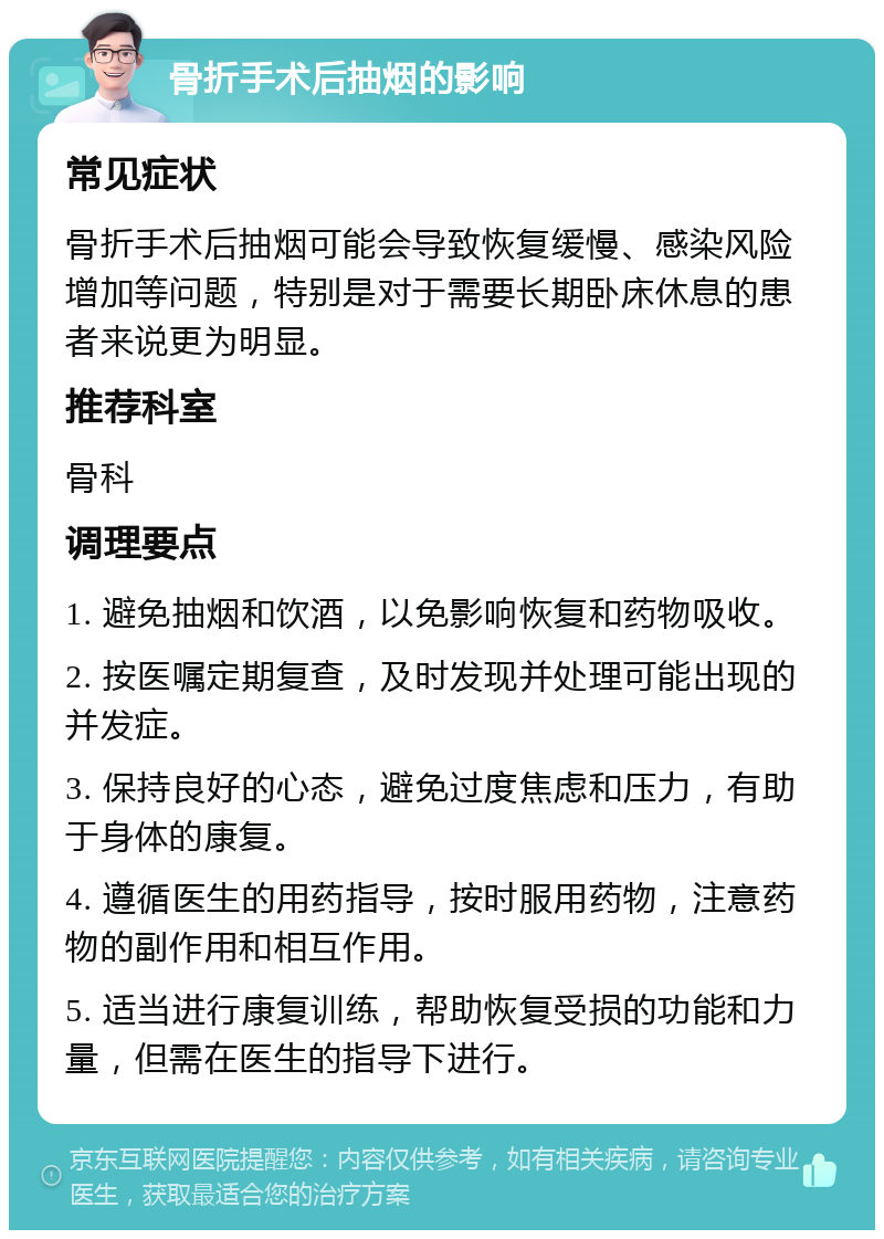 骨折手术后抽烟的影响 常见症状 骨折手术后抽烟可能会导致恢复缓慢、感染风险增加等问题，特别是对于需要长期卧床休息的患者来说更为明显。 推荐科室 骨科 调理要点 1. 避免抽烟和饮酒，以免影响恢复和药物吸收。 2. 按医嘱定期复查，及时发现并处理可能出现的并发症。 3. 保持良好的心态，避免过度焦虑和压力，有助于身体的康复。 4. 遵循医生的用药指导，按时服用药物，注意药物的副作用和相互作用。 5. 适当进行康复训练，帮助恢复受损的功能和力量，但需在医生的指导下进行。