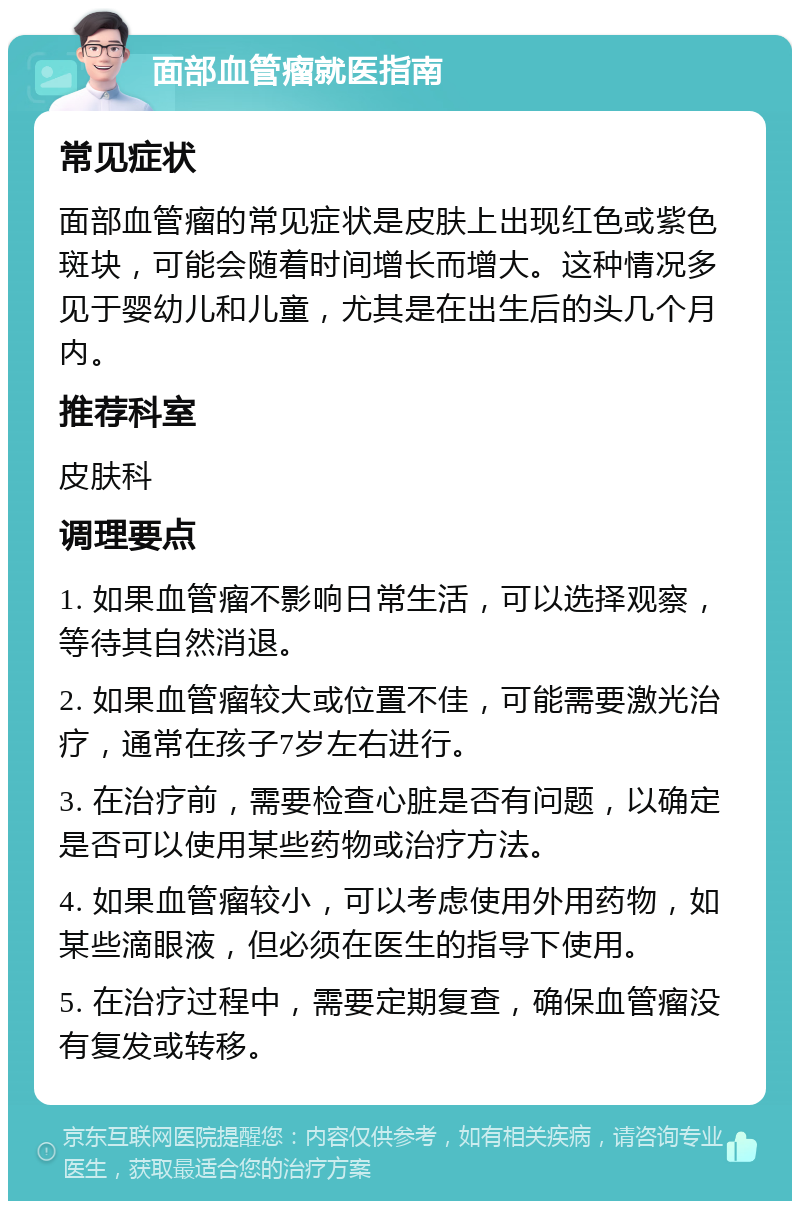 面部血管瘤就医指南 常见症状 面部血管瘤的常见症状是皮肤上出现红色或紫色斑块，可能会随着时间增长而增大。这种情况多见于婴幼儿和儿童，尤其是在出生后的头几个月内。 推荐科室 皮肤科 调理要点 1. 如果血管瘤不影响日常生活，可以选择观察，等待其自然消退。 2. 如果血管瘤较大或位置不佳，可能需要激光治疗，通常在孩子7岁左右进行。 3. 在治疗前，需要检查心脏是否有问题，以确定是否可以使用某些药物或治疗方法。 4. 如果血管瘤较小，可以考虑使用外用药物，如某些滴眼液，但必须在医生的指导下使用。 5. 在治疗过程中，需要定期复查，确保血管瘤没有复发或转移。