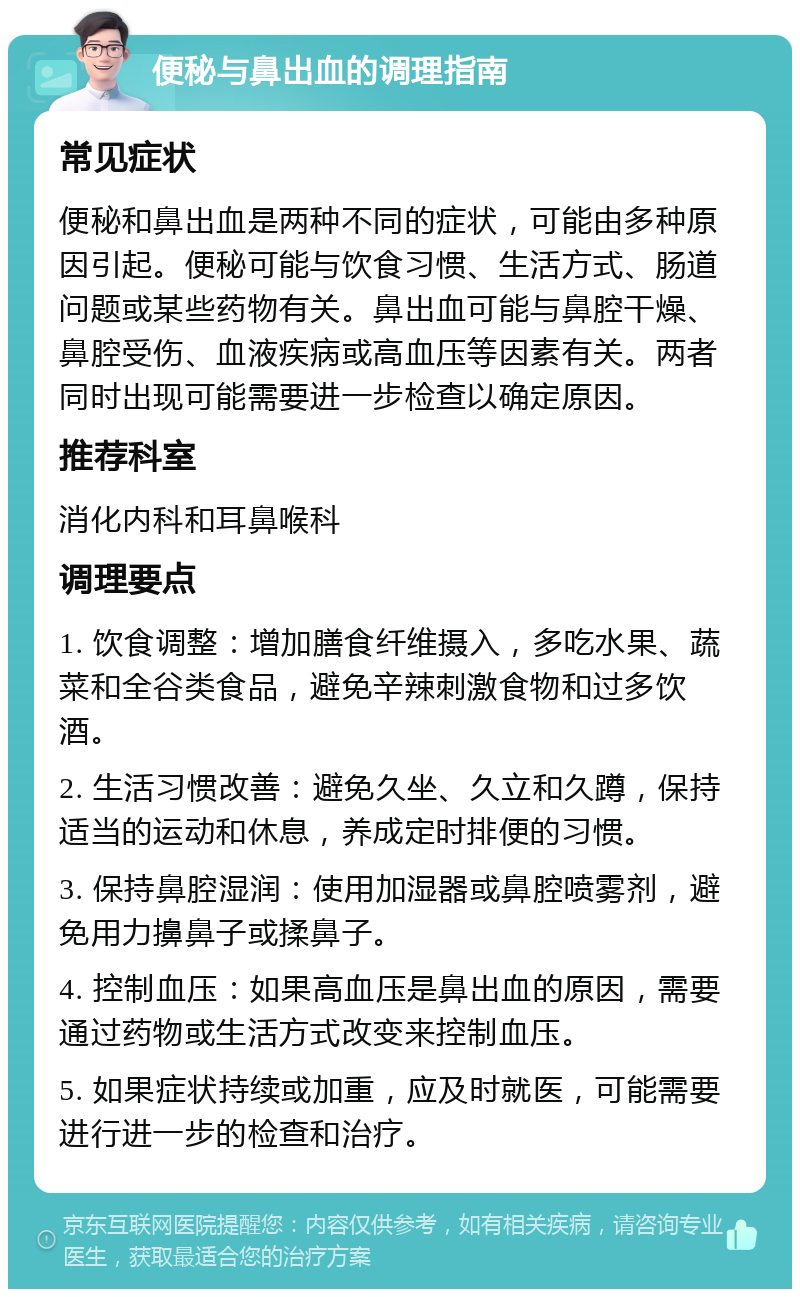 便秘与鼻出血的调理指南 常见症状 便秘和鼻出血是两种不同的症状，可能由多种原因引起。便秘可能与饮食习惯、生活方式、肠道问题或某些药物有关。鼻出血可能与鼻腔干燥、鼻腔受伤、血液疾病或高血压等因素有关。两者同时出现可能需要进一步检查以确定原因。 推荐科室 消化内科和耳鼻喉科 调理要点 1. 饮食调整：增加膳食纤维摄入，多吃水果、蔬菜和全谷类食品，避免辛辣刺激食物和过多饮酒。 2. 生活习惯改善：避免久坐、久立和久蹲，保持适当的运动和休息，养成定时排便的习惯。 3. 保持鼻腔湿润：使用加湿器或鼻腔喷雾剂，避免用力擤鼻子或揉鼻子。 4. 控制血压：如果高血压是鼻出血的原因，需要通过药物或生活方式改变来控制血压。 5. 如果症状持续或加重，应及时就医，可能需要进行进一步的检查和治疗。