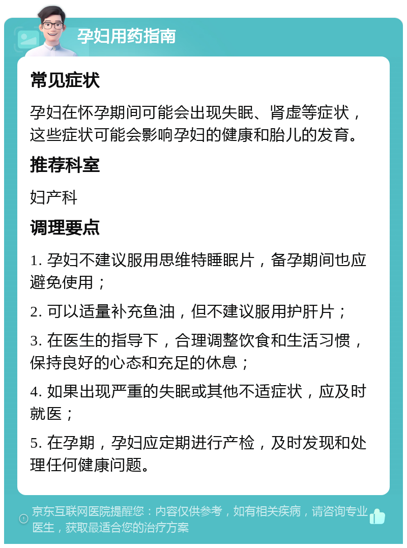 孕妇用药指南 常见症状 孕妇在怀孕期间可能会出现失眠、肾虚等症状，这些症状可能会影响孕妇的健康和胎儿的发育。 推荐科室 妇产科 调理要点 1. 孕妇不建议服用思维特睡眠片，备孕期间也应避免使用； 2. 可以适量补充鱼油，但不建议服用护肝片； 3. 在医生的指导下，合理调整饮食和生活习惯，保持良好的心态和充足的休息； 4. 如果出现严重的失眠或其他不适症状，应及时就医； 5. 在孕期，孕妇应定期进行产检，及时发现和处理任何健康问题。