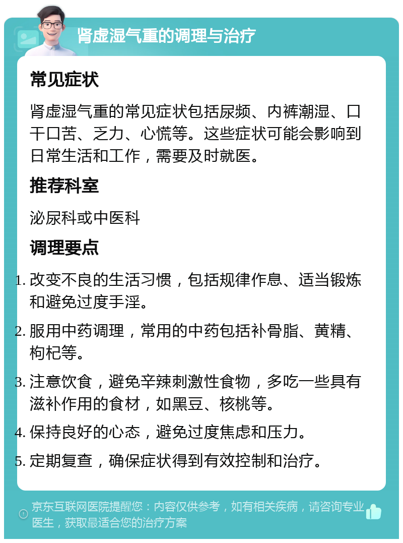 肾虚湿气重的调理与治疗 常见症状 肾虚湿气重的常见症状包括尿频、内裤潮湿、口干口苦、乏力、心慌等。这些症状可能会影响到日常生活和工作，需要及时就医。 推荐科室 泌尿科或中医科 调理要点 改变不良的生活习惯，包括规律作息、适当锻炼和避免过度手淫。 服用中药调理，常用的中药包括补骨脂、黄精、枸杞等。 注意饮食，避免辛辣刺激性食物，多吃一些具有滋补作用的食材，如黑豆、核桃等。 保持良好的心态，避免过度焦虑和压力。 定期复查，确保症状得到有效控制和治疗。