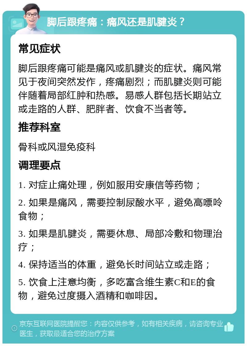 脚后跟疼痛：痛风还是肌腱炎？ 常见症状 脚后跟疼痛可能是痛风或肌腱炎的症状。痛风常见于夜间突然发作，疼痛剧烈；而肌腱炎则可能伴随着局部红肿和热感。易感人群包括长期站立或走路的人群、肥胖者、饮食不当者等。 推荐科室 骨科或风湿免疫科 调理要点 1. 对症止痛处理，例如服用安康信等药物； 2. 如果是痛风，需要控制尿酸水平，避免高嘌呤食物； 3. 如果是肌腱炎，需要休息、局部冷敷和物理治疗； 4. 保持适当的体重，避免长时间站立或走路； 5. 饮食上注意均衡，多吃富含维生素C和E的食物，避免过度摄入酒精和咖啡因。