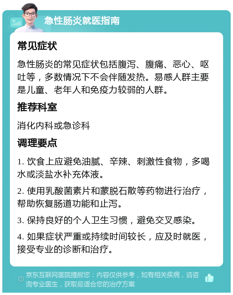 急性肠炎就医指南 常见症状 急性肠炎的常见症状包括腹泻、腹痛、恶心、呕吐等，多数情况下不会伴随发热。易感人群主要是儿童、老年人和免疫力较弱的人群。 推荐科室 消化内科或急诊科 调理要点 1. 饮食上应避免油腻、辛辣、刺激性食物，多喝水或淡盐水补充体液。 2. 使用乳酸菌素片和蒙脱石散等药物进行治疗，帮助恢复肠道功能和止泻。 3. 保持良好的个人卫生习惯，避免交叉感染。 4. 如果症状严重或持续时间较长，应及时就医，接受专业的诊断和治疗。