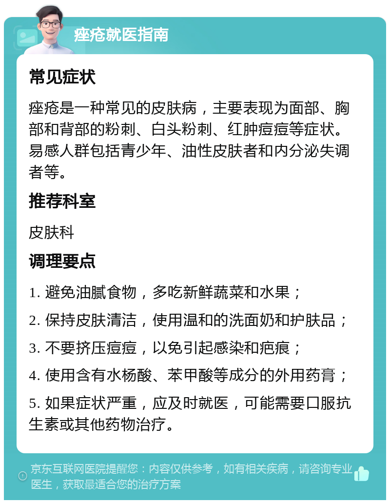 痤疮就医指南 常见症状 痤疮是一种常见的皮肤病，主要表现为面部、胸部和背部的粉刺、白头粉刺、红肿痘痘等症状。易感人群包括青少年、油性皮肤者和内分泌失调者等。 推荐科室 皮肤科 调理要点 1. 避免油腻食物，多吃新鲜蔬菜和水果； 2. 保持皮肤清洁，使用温和的洗面奶和护肤品； 3. 不要挤压痘痘，以免引起感染和疤痕； 4. 使用含有水杨酸、苯甲酸等成分的外用药膏； 5. 如果症状严重，应及时就医，可能需要口服抗生素或其他药物治疗。