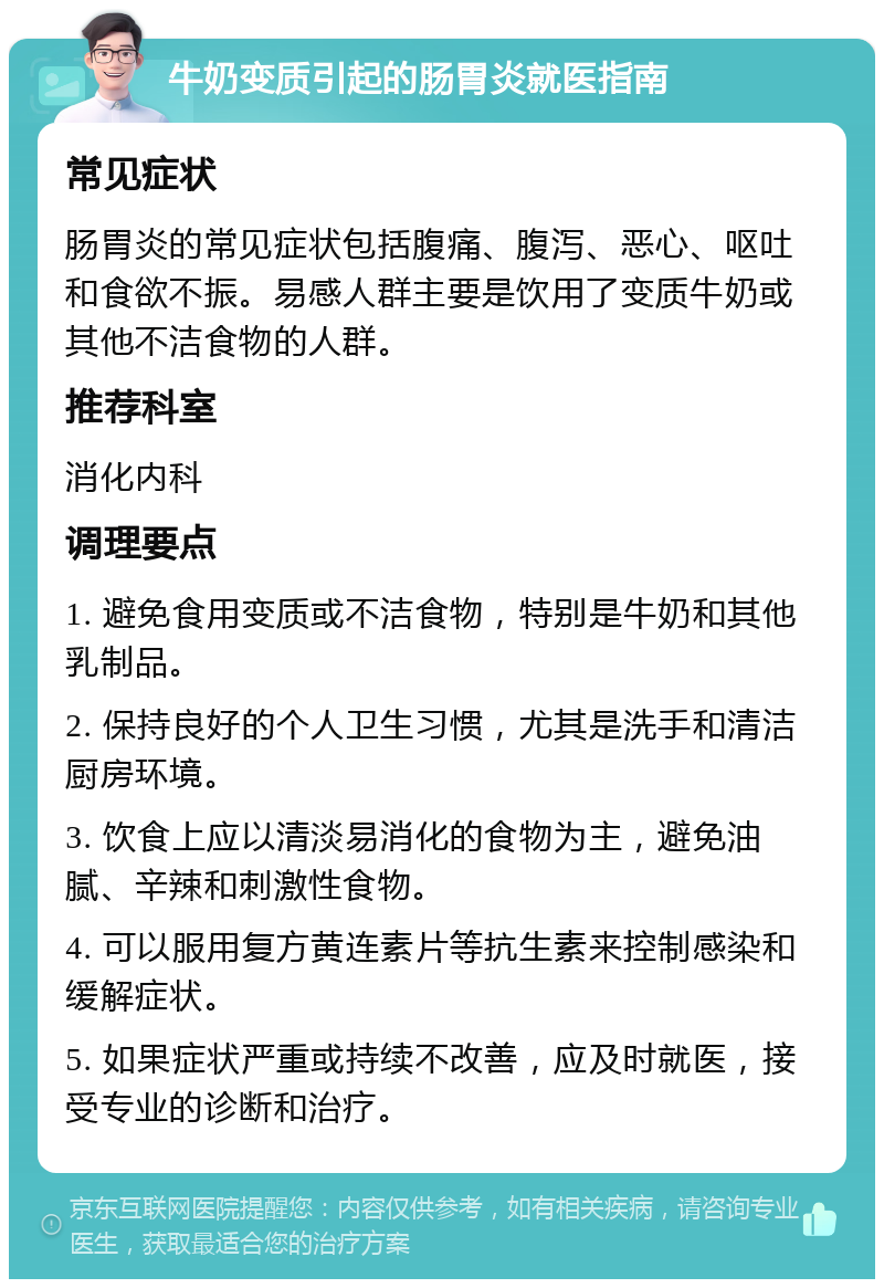 牛奶变质引起的肠胃炎就医指南 常见症状 肠胃炎的常见症状包括腹痛、腹泻、恶心、呕吐和食欲不振。易感人群主要是饮用了变质牛奶或其他不洁食物的人群。 推荐科室 消化内科 调理要点 1. 避免食用变质或不洁食物，特别是牛奶和其他乳制品。 2. 保持良好的个人卫生习惯，尤其是洗手和清洁厨房环境。 3. 饮食上应以清淡易消化的食物为主，避免油腻、辛辣和刺激性食物。 4. 可以服用复方黄连素片等抗生素来控制感染和缓解症状。 5. 如果症状严重或持续不改善，应及时就医，接受专业的诊断和治疗。