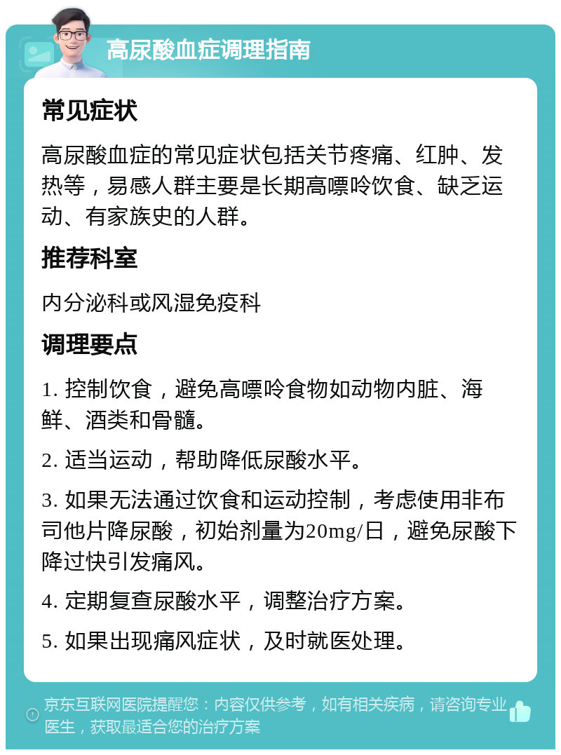 高尿酸血症调理指南 常见症状 高尿酸血症的常见症状包括关节疼痛、红肿、发热等，易感人群主要是长期高嘌呤饮食、缺乏运动、有家族史的人群。 推荐科室 内分泌科或风湿免疫科 调理要点 1. 控制饮食，避免高嘌呤食物如动物内脏、海鲜、酒类和骨髓。 2. 适当运动，帮助降低尿酸水平。 3. 如果无法通过饮食和运动控制，考虑使用非布司他片降尿酸，初始剂量为20mg/日，避免尿酸下降过快引发痛风。 4. 定期复查尿酸水平，调整治疗方案。 5. 如果出现痛风症状，及时就医处理。