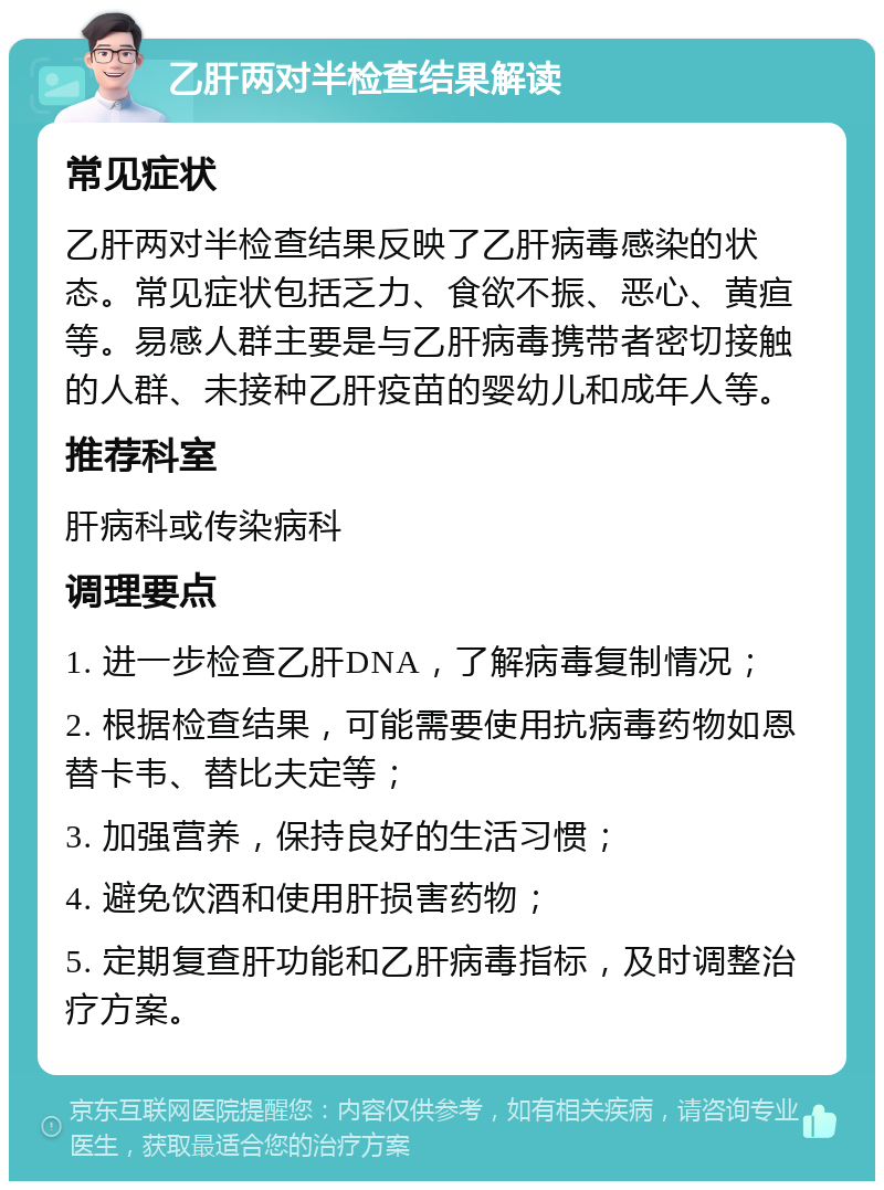 乙肝两对半检查结果解读 常见症状 乙肝两对半检查结果反映了乙肝病毒感染的状态。常见症状包括乏力、食欲不振、恶心、黄疸等。易感人群主要是与乙肝病毒携带者密切接触的人群、未接种乙肝疫苗的婴幼儿和成年人等。 推荐科室 肝病科或传染病科 调理要点 1. 进一步检查乙肝DNA，了解病毒复制情况； 2. 根据检查结果，可能需要使用抗病毒药物如恩替卡韦、替比夫定等； 3. 加强营养，保持良好的生活习惯； 4. 避免饮酒和使用肝损害药物； 5. 定期复查肝功能和乙肝病毒指标，及时调整治疗方案。