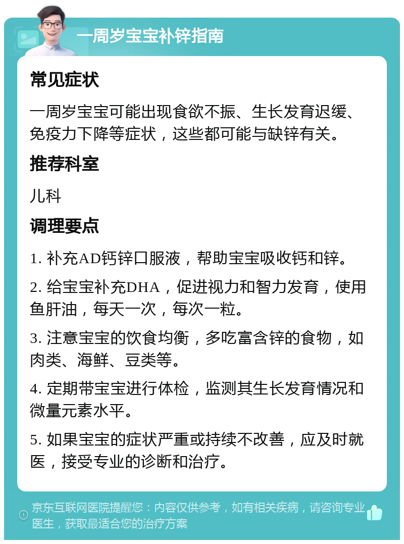 一周岁宝宝补锌指南 常见症状 一周岁宝宝可能出现食欲不振、生长发育迟缓、免疫力下降等症状，这些都可能与缺锌有关。 推荐科室 儿科 调理要点 1. 补充AD钙锌口服液，帮助宝宝吸收钙和锌。 2. 给宝宝补充DHA，促进视力和智力发育，使用鱼肝油，每天一次，每次一粒。 3. 注意宝宝的饮食均衡，多吃富含锌的食物，如肉类、海鲜、豆类等。 4. 定期带宝宝进行体检，监测其生长发育情况和微量元素水平。 5. 如果宝宝的症状严重或持续不改善，应及时就医，接受专业的诊断和治疗。