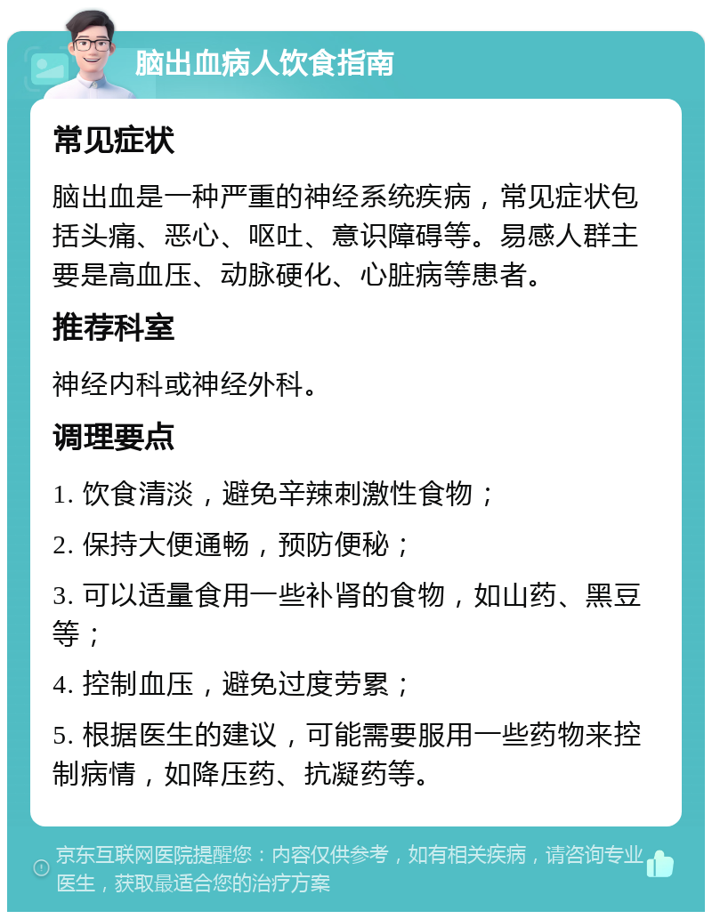 脑出血病人饮食指南 常见症状 脑出血是一种严重的神经系统疾病，常见症状包括头痛、恶心、呕吐、意识障碍等。易感人群主要是高血压、动脉硬化、心脏病等患者。 推荐科室 神经内科或神经外科。 调理要点 1. 饮食清淡，避免辛辣刺激性食物； 2. 保持大便通畅，预防便秘； 3. 可以适量食用一些补肾的食物，如山药、黑豆等； 4. 控制血压，避免过度劳累； 5. 根据医生的建议，可能需要服用一些药物来控制病情，如降压药、抗凝药等。