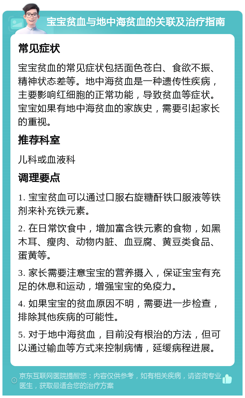 宝宝贫血与地中海贫血的关联及治疗指南 常见症状 宝宝贫血的常见症状包括面色苍白、食欲不振、精神状态差等。地中海贫血是一种遗传性疾病，主要影响红细胞的正常功能，导致贫血等症状。宝宝如果有地中海贫血的家族史，需要引起家长的重视。 推荐科室 儿科或血液科 调理要点 1. 宝宝贫血可以通过口服右旋糖酐铁口服液等铁剂来补充铁元素。 2. 在日常饮食中，增加富含铁元素的食物，如黑木耳、瘦肉、动物内脏、血豆腐、黄豆类食品、蛋黄等。 3. 家长需要注意宝宝的营养摄入，保证宝宝有充足的休息和运动，增强宝宝的免疫力。 4. 如果宝宝的贫血原因不明，需要进一步检查，排除其他疾病的可能性。 5. 对于地中海贫血，目前没有根治的方法，但可以通过输血等方式来控制病情，延缓病程进展。