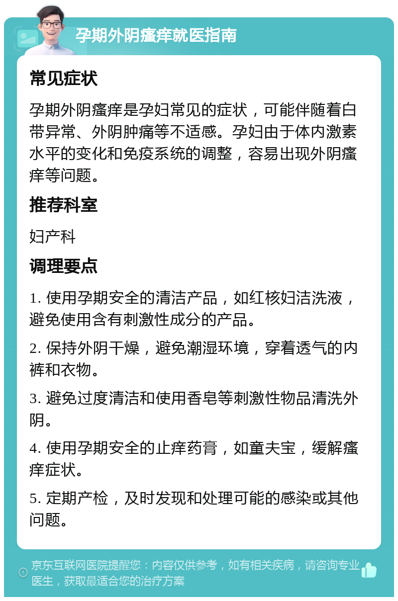 孕期外阴瘙痒就医指南 常见症状 孕期外阴瘙痒是孕妇常见的症状，可能伴随着白带异常、外阴肿痛等不适感。孕妇由于体内激素水平的变化和免疫系统的调整，容易出现外阴瘙痒等问题。 推荐科室 妇产科 调理要点 1. 使用孕期安全的清洁产品，如红核妇洁洗液，避免使用含有刺激性成分的产品。 2. 保持外阴干燥，避免潮湿环境，穿着透气的内裤和衣物。 3. 避免过度清洁和使用香皂等刺激性物品清洗外阴。 4. 使用孕期安全的止痒药膏，如童夫宝，缓解瘙痒症状。 5. 定期产检，及时发现和处理可能的感染或其他问题。