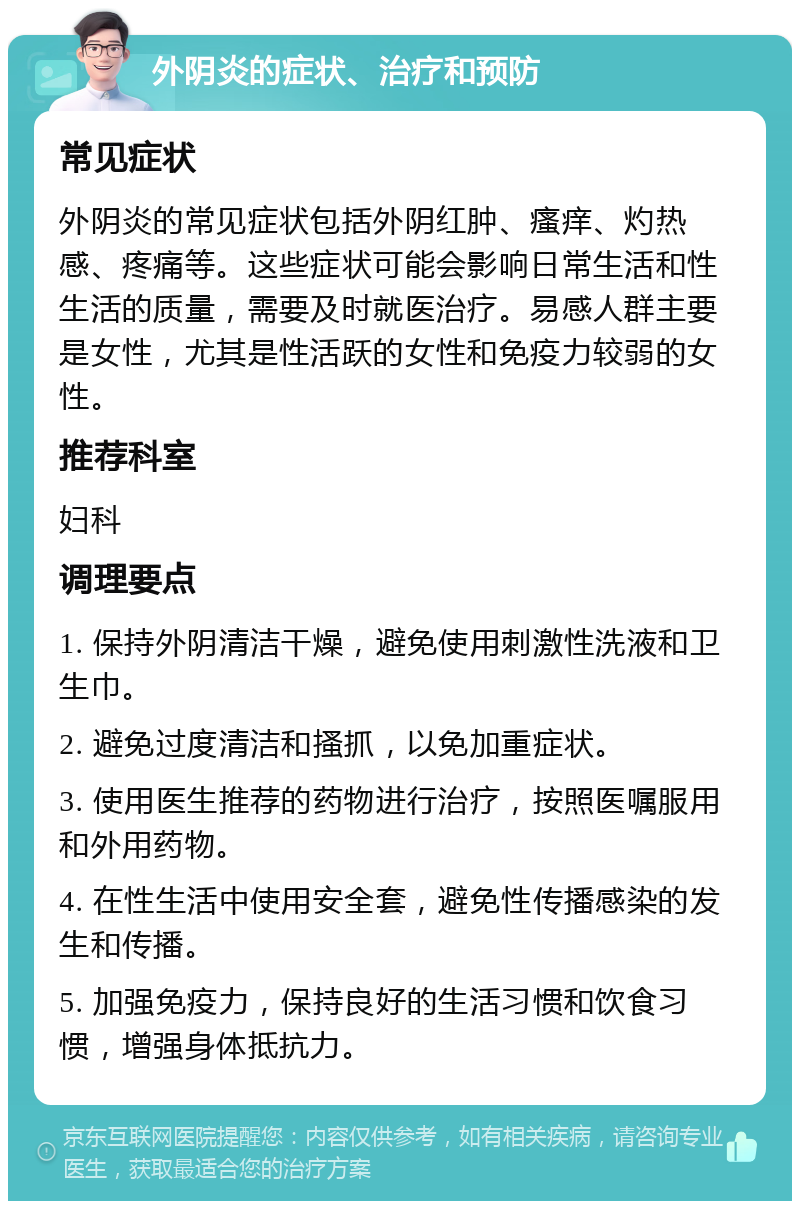 外阴炎的症状、治疗和预防 常见症状 外阴炎的常见症状包括外阴红肿、瘙痒、灼热感、疼痛等。这些症状可能会影响日常生活和性生活的质量，需要及时就医治疗。易感人群主要是女性，尤其是性活跃的女性和免疫力较弱的女性。 推荐科室 妇科 调理要点 1. 保持外阴清洁干燥，避免使用刺激性洗液和卫生巾。 2. 避免过度清洁和搔抓，以免加重症状。 3. 使用医生推荐的药物进行治疗，按照医嘱服用和外用药物。 4. 在性生活中使用安全套，避免性传播感染的发生和传播。 5. 加强免疫力，保持良好的生活习惯和饮食习惯，增强身体抵抗力。