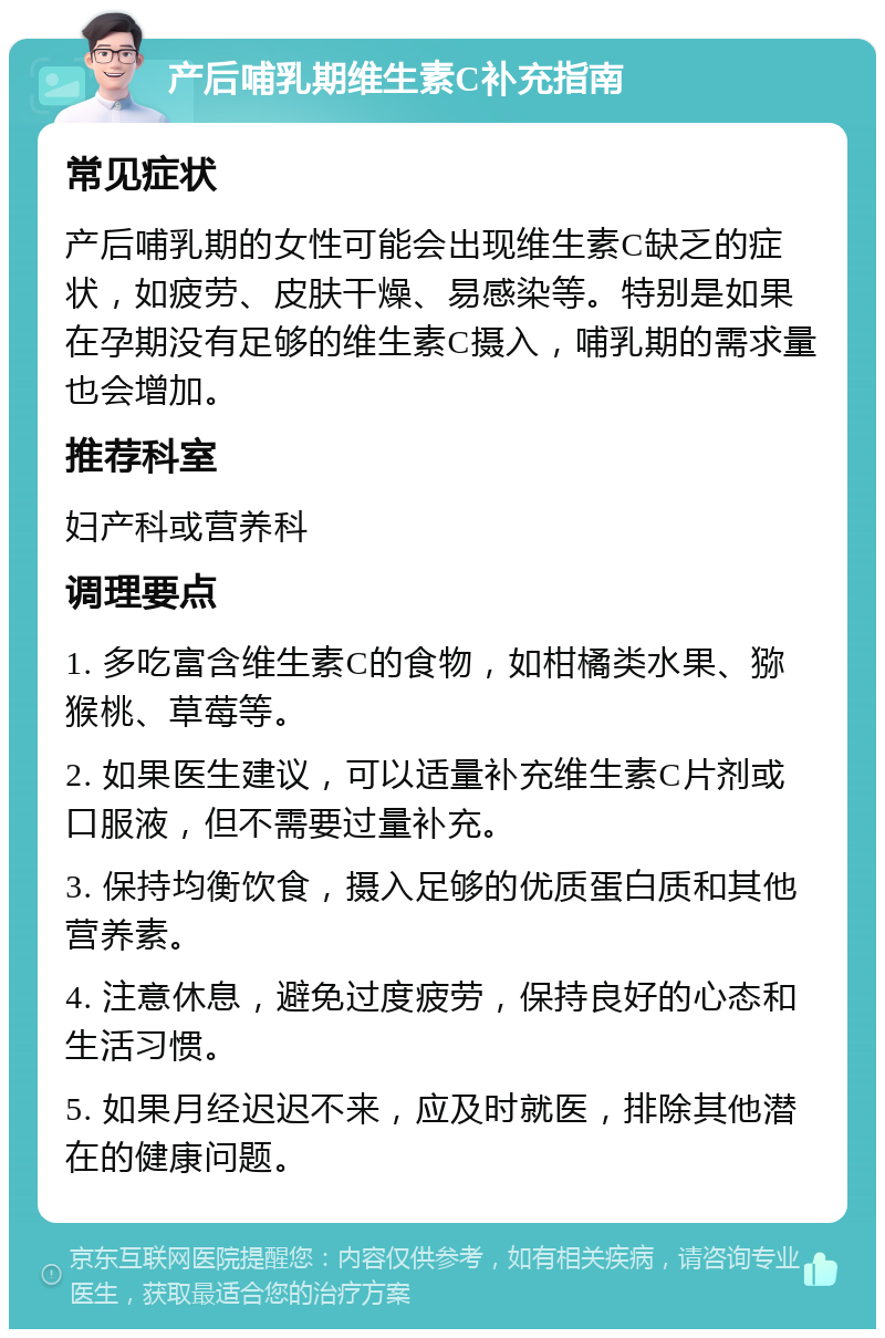 产后哺乳期维生素C补充指南 常见症状 产后哺乳期的女性可能会出现维生素C缺乏的症状，如疲劳、皮肤干燥、易感染等。特别是如果在孕期没有足够的维生素C摄入，哺乳期的需求量也会增加。 推荐科室 妇产科或营养科 调理要点 1. 多吃富含维生素C的食物，如柑橘类水果、猕猴桃、草莓等。 2. 如果医生建议，可以适量补充维生素C片剂或口服液，但不需要过量补充。 3. 保持均衡饮食，摄入足够的优质蛋白质和其他营养素。 4. 注意休息，避免过度疲劳，保持良好的心态和生活习惯。 5. 如果月经迟迟不来，应及时就医，排除其他潜在的健康问题。