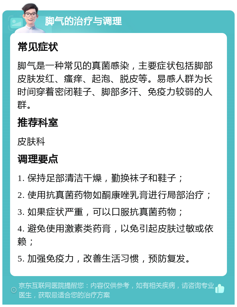 脚气的治疗与调理 常见症状 脚气是一种常见的真菌感染，主要症状包括脚部皮肤发红、瘙痒、起泡、脱皮等。易感人群为长时间穿着密闭鞋子、脚部多汗、免疫力较弱的人群。 推荐科室 皮肤科 调理要点 1. 保持足部清洁干燥，勤换袜子和鞋子； 2. 使用抗真菌药物如酮康唑乳膏进行局部治疗； 3. 如果症状严重，可以口服抗真菌药物； 4. 避免使用激素类药膏，以免引起皮肤过敏或依赖； 5. 加强免疫力，改善生活习惯，预防复发。